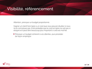 22 26
Visibilité, référencement
Attention, prévoyez un budget proportionné.
Gagner un client hors ligne a un coût que vous pouvez étudiez si vous
ne le connaissez pas. Il est probable que le coût en ligne ne soit pas si
éloigné et il peut être beaucoup plus important si cela est mal fait.
Prévoyez un budget cohérent à vos attentes, puis procéder
de façon empirique :
 