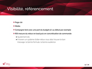 23 26
Visibilité, référencement
Page clé
Média
Campagne test avec une part du budget 5% au début par exemple
ROI mesure du retour en lead puis en concrétisation de commande
Ajustement etc.
A travers un système d’aller retour vous allez trouver le bon
message, la bonne formule, la bonne audience
 
