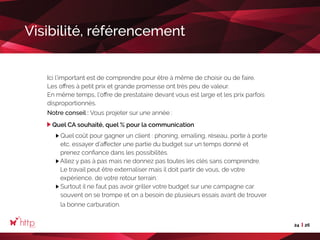 24 26
Visibilité, référencement
Ici l’important est de comprendre pour être à même de choisir ou de faire.
Les offres à petit prix et grande promesse ont très peu de valeur.
En même temps, l’offre de prestataire devant vous est large et les prix parfois
disproportionnés.
Notre conseil : Vous projeter sur une année :
Quel CA souhaité, quel % pour la communication
Quel coût pour gagner un client : phoning, emailing, réseau, porte à porte
etc. essayer d’affecter une partie du budget sur un temps donné et
prenez confiance dans les possibilités.
Allez y pas à pas mais ne donnez pas toutes les clés sans comprendre.
Le travail peut être externaliser mais il doit partir de vous, de votre
expérience, de votre retour terrain.
Surtout il ne faut pas avoir griller votre budget sur une campagne car
souvent on se trompe et on a besoin de plusieurs essais avant de trouver
la bonne carburation.
 