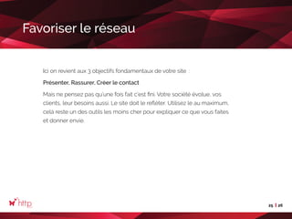 25 26
Favoriser le réseau
Ici on revient aux 3 objectifs fondamentaux de votre site :
Présenter, Rassurer, Créer le contact
Mais ne pensez pas qu’une fois fait c’est fini. Votre société évolue, vos
clients, leur besoins aussi. Le site doit le refléter. Utilisez le au maximum,
celà reste un des outils les moins cher pour expliquer ce que vous faites
et donner envie.
 