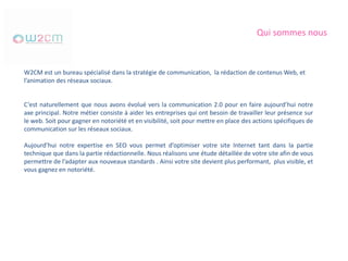 Qui sommes nous
W2CM est un bureau spécialisé dans la stratégie de communication, la rédaction de contenus Web, et
l’animation des réseaux sociaux.
C’est naturellement que nous avons évolué vers la communication 2.0 pour en faire aujourd’hui notre
axe principal. Notre métier consiste à aider les entreprises qui ont besoin de travailler leur présence sur
le web. Soit pour gagner en notoriété et en visibilité, soit pour mettre en place des actions spécifiques de
communication sur les réseaux sociaux.
Aujourd’hui notre expertise en SEO vous permet d’optimiser votre site Internet tant dans la partie
technique que dans la partie rédactionnelle. Nous réalisons une étude détaillée de votre site afin de vous
permettre de l’adapter aux nouveaux standards . Ainsi votre site devient plus performant, plus visible, et
vous gagnez en notoriété.
 