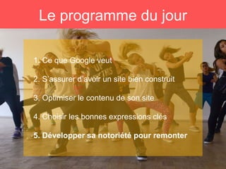 Le programme du jour
1. Ce que Google veut
2. S’assurer d’avoir un site bien construit
3. Optimiser le contenu de son site
4. Choisir les bonnes expressions clés
5. Développer sa notoriété pour remonter
 