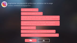 Augmenter sa popularité grâce aux contenus de la page
Fonctionner en thèmes
Utilisation d'une palette de couleur
Utilisation de filtres bien specifiques pour attirer l'oeil (flous, bleu
dans les ombres, teintes pastelles, couleurs saturées...)
Les apparitions d'humains sont favorisés, vient ensuite les
animaux puis les natures mortes (paysages, nourriture...).
Homogénéiser les couleurs
Raconter une histoire pour une impression de proximité
Être original dans son contenu et dans l'esthétisme de la page
Contenu, esthétisme et engagement
 