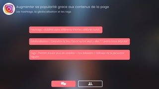 Géolocalisation : Connaître le lieu: Est-ce qu'on veut y aller? Y avons-nous déjà été?
Tags : Permet d'avoir plus de visibilité = nos followers + follower de la personne
taguée.
Augmenter sa popularité grace aux contenus de la page
Les hashtags, la géolocalisation et les tags
Hashtags : visiblilité dans différents thèmes célèbres suivis
 