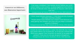 "C'est assez compliqué. Il faut essayer de les fidéliser pour qu'ils
restent fidèles a mon contenu. Je passe également énormément
de temps à discuter avec mes abonnés en mp pour créer du lien
avec eux."
Instagrameuse de France, infographiste, 27 ans, 2836 abonnés
Conserver ses followers,
une dimension importante
"I think I loose followers because [...] that there are lots of people
who follow and then unfollow."
"People always loose followers but it doesn't show because you
keep getting new followers ans that's why you keep a consistent
amount of followers."
Instagrameuse de Pays-Bas, hotesse de l'air, 35 ans, 5192 abonnés
"J’essaie de mettre des stories […] pour mes abonnés, leur montrer
que j’existe même si je ne poste pas. Je ne fais pas vraiment des
efforts pour gagner ni les conservés car parfois, je ne publie rien
pendant 1 mois et je ne vois pas de grand changement.
Instagrameuse de France, étudiante, 23 ans, 4322 abonnés
 