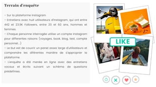 LIKE
- Sur la plateforme Instagram
- Entretiens avec huit utilisateurs d'Instagram, qui ont entre
442 et 23,9K Followers, entre 20 et 60 ans, hommes et
femmes.
- Chaque personne interrogée utilise un compte Instagram
pour differentes raisons (voyages, book, blog, test, compte
personnel...)
- Le but est de couvrir un panel assez large d'utilisateurs et
comprendre les diférentes manière de s'approprier la
plateforme.
- L'enquête a été menée en ligne avec des entretiens
vocaux et écrits suivant un schéma de questions
prédefinies.
Terrain d'enquête
 