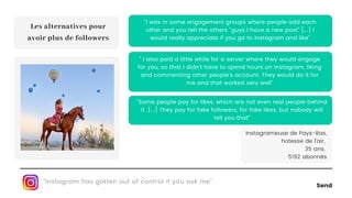 Send
"Some people pay for likes, which are not even real people behind
it. [...] They pay for fake followers, for fake likes, but nobody will
tell you that"
" I also paid a little while for a server where they would engage
for you, so that I didn't have to spend hours on Instagram, liking
and commenting other people's account. They would do it for
me and that worked very well"
"I was in some engagement groups where people add each
other and you tell the others "guys I have a new post" [...] I
would really appreciate if you go to Instagram and like"
"Instagram has gotten out of control if you ask me"
Les alternatives pour
avoir plus de followers
Instagrameuse de Pays-Bas,
hotesse de l'air,
35 ans,
5192 abonnés
 