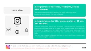 Send
"I also think that it's not very fair how it works with this new algorithm"
Instagrameuse de Pays-Bas, hotesse de l'air, 35 ans, 5192 abonnés
Algorithme
Instagrameuse de France, étudiante, 23 ans,
4322 abonnés
"Avec les nouvelles mises à jour d’insta, je ne pense pas que ça serait
possible de percer autant, c'est plus compliqué."
Instagrameuse des USA, femme au foyer, 40 ans,
442 abonnés
"It does'nt really bother me one way or another. I noticed that don't personally see
everything that I'd like to see in my news, in my timeline. I have to go searching
sometimes for things, I think oh I didn't see [...] I have to go search so in that
respect I don't like that I don't see things and I don't know why I am not seeing
them"
" But as a user in regard that people don't see my work, I don't have a problem with
it. I am not chasing the followers"
=
 
