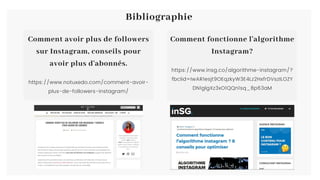 Bibliographie
https://www.insg.co/algorithme-instagram/?
fbclid=IwAR1esjt9OEqzkyW3E4Lz2HxfrDVszILOZY
DN1glgXz3xO1QQn1sq_8p63aM
Comment fonctionne l'algorithme
Instagram?
https://www.notuxedo.com/comment-avoir-
plus-de-followers-instagram/
Comment avoir plus de followers
sur Instagram, conseils pour
avoir plus d'abonnés.
 