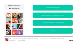 Send
L'investissement des instagrameurs
Les outils utilisés par les instagrameurs
Le compte Instagram
Ex : Possédez-vous plusieurs comptes ? Quel est la nature de votre/vos
compte(s) Instagram ?...
Thématiques du
questionnaire
Les contenus
 