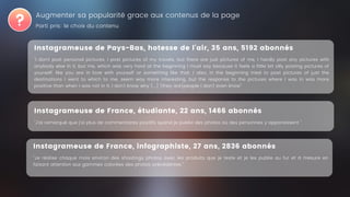 Augmenter sa popularité grace aux contenus de la page
Instagrameuse de Pays-Bas, hotesse de l'air, 35 ans, 5192 abonnés
"I don't post personal pictures, I post pictures of my travels, but there are just pictures of me, I hardly post any pictures with
anybody else in it, but me, which was very hard at the beginning I must say because it feels a little bit silly posting pictures of
yourself, like you are in love with yourself or something like that. I also, in the beginning tried to post pictures of just the
destinations I went to which to me, seem way more interesting, but the response to the pictures where I was in was more
positive than when I was not in it, I don't know why [...] [they are]people I don't even know"
Instagrameuse de France, étudiante, 22 ans, 1466 abonnés
"J'ai remarqué que j'ai plus de commentaires positifs quand je publie des photos où des personnes y apparaissent "
Parti pris: le choix du contenu
Instagrameuse de France, infographiste, 27 ans, 2836 abonnés
"Je réalise chaque mois environ des shootings photos avec les produits que je teste et je les publie au fur et à mesure en
faisant attention aux gammes colorées des photos précédentes."
 