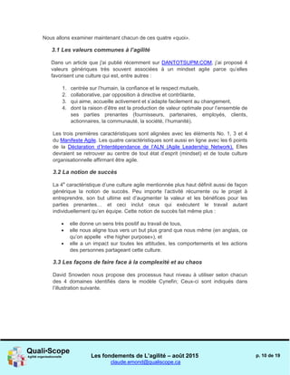 Les fondements de L’agilité – août 2015
claude.emond@qualiscope.ca
p. 10 de 19
Nous allons examiner maintenant chacun de ces quatre «quoi».
3.1 Les valeurs communes à l’agilité
Dans un article que j'ai publié récemment sur DANTOTSUPM.COM, j’ai proposé 4
valeurs génériques très souvent associées à un mindset agile parce qu’elles
favorisent une culture qui est, entre autres :
1. centrée sur l’humain, la confiance et le respect mutuels,
2. collaborative, par opposition à directive et contrôlante,
3. qui aime, accueille activement et s’adapte facilement au changement,
4. dont la raison d’être est la production de valeur optimale pour l’ensemble de
ses parties prenantes (fournisseurs, partenaires, employés, clients,
actionnaires, la communauté, la société, l’humanité).
Les trois premières caractéristiques sont alignées avec les éléments No. 1, 3 et 4
du Manifeste Agile. Les quatre caractéristiques sont aussi en ligne avec les 6 points
de la Déclaration d’Interdépendance de l’ALN (Agile Leadership Network). Elles
devraient se retrouver au centre de tout état d’esprit (mindset) et de toute culture
organisationnelle affirmant être agile.
3.2 La notion de succès
La 4e
caractéristique d’une culture agile mentionnée plus haut définit aussi de façon
générique la notion de succès. Peu importe l’activité récurrente ou le projet à
entreprendre, son but ultime est d’augmenter la valeur et les bénéfices pour les
parties prenantes… et ceci inclut ceux qui exécutent le travail autant
individuellement qu’en équipe. Cette notion de succès fait même plus :
 elle donne un sens très positif au travail de tous,
 elle nous aligne tous vers un but plus grand que nous même (en anglais, ce
qu’on appelle «the higher purpose»), et
 elle a un impact sur toutes les attitudes, les comportements et les actions
des personnes partageant cette culture.
3.3 Les façons de faire face à la complexité et au chaos
David Snowden nous propose des processus haut niveau à utiliser selon chacun
des 4 domaines identifiés dans le modèle Cynefin; Ceux-ci sont indiqués dans
l’illustration suivante.
 
