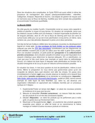 Les fondements de L’agilité – août 2015
claude.emond@qualiscope.ca
p. 12 de 19
Dans les situations plus compliquées, le Cycle PDCA est aussi utilisé à même les
processus de management des risques classiques/traditionnelles : «Identifier,
Catégoriser, Analyser, Répondre et Suivre». Ces étapes de gestion de risques sont
en harmonie avec la Roue de Deming, modifiée pour tenir compte des probabilités
et accommoder l’incertitude quantifiable.
La Boucle OODA
Du côté gauche du modèle Cynefin, l’imprévisible remet en cause notre capacité à
prédire et planifier à moyen et long termes. En situation de complexité, parce que
les relations causes à effets sont non-linéaires, il devient impensable de planifier sur
de longues périodes, alors le «P» de la Roue de Deming perd tout son sens et
surtout toute utilité pour ce qui est d’une planification à long terme, et même, dans
certains cas, pour des périodes dépassant à peine une à deux semaines.
Cet état de fait est d’ailleurs reflété dans les pratiques courantes du développement
logiciel en mode agile. Un des sondages de Scott Ambler sur les pratiques agiles
indiquait que près de 70% des répondants considéraient que les diagrammes de
Gantt détaillés n’avaient pas ou peu de valeur pour les aider à gérer leurs projets.
Pour une situation complexe, on parle plutôt de «prospecter et de collectivement
prendre conscience» de la situation actuelle et d’utiliser ce qui est l’équivalent d’un
ressenti («feeling») pour déterminer la réponse adéquate. S’il y a planification, ce
n’est que pour le très court terme (par exemple un sprint dans la méthodologie
Scrum); on s’attend de toute façon à réajuster cette planification en fonction de la
situation émergente et de ce qu’on peut en déduire comme évolution possible.
En situation de chaos, il n’est plus question du tout de planification, même à court
terme. Même la prospection ne nous donne pas grand-chose parce qu’on est
incapable de déduire dans quel direction vont aller les choses. On passe donc
immédiatement à l’action (agir) pour ensuite observer la réaction et le ressenti face
à cette action (prendre conscience) et se réorienter en conséquence (répondre).
Seth Godin, dans son livre «Survival Is Not Enough», publié en 2002, donne comme
exemple de cette façon de faire Wal-Mart, qui, selon lui, est devenue une
organisation milliardaire en approchant ses multiples marchés par un processus
cyclique en 4 étapes :
1. Expérimenter/Tester en temps réel (Agir) : on place les nouveaux produits
en évidence et on joue avec les prix;
2. Mesurer et interpréter (Prendre conscience) : on mesure l’état des ventes
de ces produits et on en tire des conclusions rapides;
3. Décider (Répondre) : on retire les produits qui ne performent pas à notre
goût, on garde ceux qui fonctionnent bien;
4. Maximiser et Re-expérimenter (Agir) : on positionne des produits gagnants
ensemble pour obtenir un effet de levier et on recommence le même
manège en mettant d’autres nouveaux produits en évidence.
 