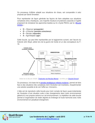 Les fondements de L’agilité – août 2015
claude.emond@qualiscope.ca
p. 13 de 19
Ce processus d’affaire adapté aux situations de chaos, est comparable à celui
proposé par David Snowden.
Pour représenter de façon générale les façons de faire adaptées aux situations
complexes et/ou chaotiques, une majorité d’auteurs et praticiens associés à l’agilité
proposent de remplacer les approches basées sur le «Cycle PDCA» par la «Boucle
OODA» :
 O – Observer (prospecter)
 O – s’Orienter (prendre conscience)
 D – Décider (répondre)
 A – Agir/Adapter (agir)
Cette boucle, qui peut être représentée par le logigramme suivant, est l’œuvre du
Colonel John Boyd, pilote lors de la guerre de Corée et un des concepteurs du F-
16.
Détail de la Boucle OODA. Traduction de Nicolas Moinet,, bonifiée par Claude Emond)
Ce processus, à la base de la pensée stratégique militaire moderne, permet de faire
face à des situations très complexes dont l’évolution est incertaine, d’expérimenter
une solution possible et de voir l’effet sur «l’ennemi».
L’idée est de reproduire cette boucle pour tenir compte de façon quasi-instantanée
de l’évolution d’une situation suite à des changements dans notre environnement
global et à nos propres actions sur cet environnement. La répétition de cette boucle
permet à l’organisation de rester alignée et d’interagir en toute harmonie avec notre
environnement en perpétuel changement.
 