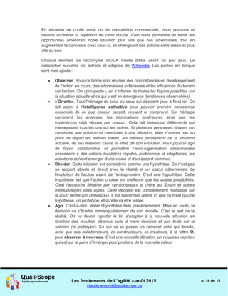 Les fondements de L’agilité – août 2015
claude.emond@qualiscope.ca
p. 14 de 19
En situation de conflit armé ou de compétition commerciale, nous pouvons et
devons accélérer la répétition de cette boucle. Ceci nous permettra de saisir les
opportunités améliorant notre situation plus vite que nos adversaires, tout en
augmentant la confusion chez ceux-ci, en changeant nos actions sans cesse et plus
vite qu’eux.
Chaque élément de l’acronyme OODA mérite d’être décrit un peu plus. La
description suivante est extraite et adaptée de Wikipedia. Les parties en italique
sont mes ajouts :
 Observer. Sous ce terme sont réunies des circonstances en développement
de l'action en cours, des informations extérieures et les influences du terrain
sur l'action. On «prospecte», on s’informe de toutes les façons possibles sur
la situation actuelle et ce qui y est en émergence (tendances observables).
 s'Orienter. Tout l'héritage de celui ou ceux qui décident joue à fond ici. On
fait appel à l’intelligence collective pour pouvoir prendre conscience
ensemble de ce que chacun perçoit, ressent et comprend. Cet héritage
comprend les analyses, les informations antérieures ainsi que les
expériences déjà vécues par chacun. Cela fait beaucoup d'éléments qui
interagissent tous les uns sur les autres. Si plusieurs personnes doivent co-
construire une solution et contribuer à une décision, elles n'auront pas au
point de départ les mêmes bases, les mêmes perceptions de la situation
actuelle, de ses relations cause et effet, de son évolution. Pour pouvoir agir
de façon collaborative et permettre l’auto-organisation décentralisée
nécessaire à des actions localisées rapides, pertinentes et adaptables, les
orientions doivent émerger d’une vision et d’un accord commun.
 Décider. Cette décision est considérée comme une hypothèse. Ce n'est pas
un rapport absolu et direct avec la réalité et un calcul déterministe de
l'évolution de l'action avant de l'entreprendre. C'est une hypothèse. Cette
hypothèse est que l’action choisie est meilleure que les autres possibilités.
C’est l’approche itérative par «prototypage» si chère au Scrum et autres
méthodologies dites agiles. Cette décision est complètement réalisable sur
le court terme (un «timebox»). Il est clairement admis ici que ce n'est qu'une
hypothèse, un prototype, et qu'elle va être testée.
 Agir. C'est-à-dire, tester l'hypothèse faite précédemment. Mise en route, la
décision va s'écarter immanquablement de son modèle. C'est le test de la
réalité. On va devoir rajuster le tir, s’adapter à la nouvelle situation en
fonction des résultats obtenus suite à notre décision et aux tests sur la
solution (le prototype). Ce qui va se passer va ramener celui qui décide,
ainsi que ses collaborateurs, co-constructeurs, co-créateurs, à la lettre O,
pour observer à nouveau. C’est une nouvelle itération, un nouveau «sprint»
qui est sur le point d’émerger pour produire de la nouvelle valeur
 