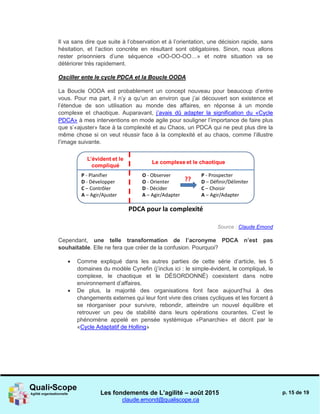 Les fondements de L’agilité – août 2015
claude.emond@qualiscope.ca
p. 15 de 19
Il va sans dire que suite à l’observation et à l’orientation, une décision rapide, sans
hésitation, et l’action concrète en résultant sont obligatoires. Sinon, nous allons
rester prisonniers d’une séquence «OO-OO-OO…» et notre situation va se
détériorer très rapidement.
Osciller ente le cycle PDCA et la Boucle OODA
La Boucle OODA est probablement un concept nouveau pour beaucoup d’entre
vous. Pour ma part, il n’y a qu’un an environ que j’ai découvert son existence et
l’étendue de son utilisation au monde des affaires, en réponse à un monde
complexe et chaotique. Auparavant, j’avais dû adapter la signification du «Cycle
PDCA» à mes interventions en mode agile pour souligner l’importance de faire plus
que s’«ajuster» face à la complexité et au Chaos, un PDCA qui ne peut plus dire la
même chose si on veut réussir face à la complexité et au chaos, comme l’illustre
l’image suivante.
Source : Claude Emond
Cependant, une telle transformation de l’acronyme PDCA n’est pas
souhaitable. Elle ne fera que créer de la confusion. Pourquoi?
 Comme expliqué dans les autres parties de cette série d’article, les 5
domaines du modèle Cynefin (j’inclus ici : le simple-évident, le compliqué, le
complexe, le chaotique et le DÉSORDONNÉ) coexistent dans notre
environnement d’affaires.
 De plus, la majorité des organisations font face aujourd’hui à des
changements externes qui leur font vivre des crises cycliques et les forcent à
se réorganiser pour survivre, rebondir, atteindre un nouvel équilibre et
retrouver un peu de stabilité dans leurs opérations courantes. C’est le
phénomène appelé en pensée systémique «Panarchie» et décrit par le
«Cycle Adaptatif de Holling»
 