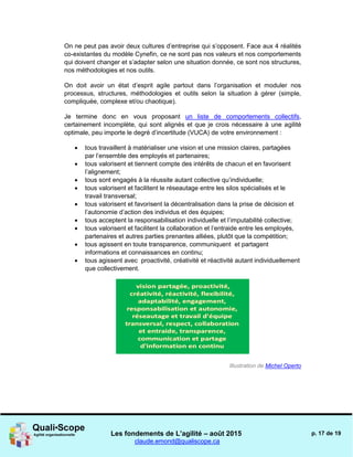 Les fondements de L’agilité – août 2015
claude.emond@qualiscope.ca
p. 17 de 19
On ne peut pas avoir deux cultures d’entreprise qui s’opposent. Face aux 4 réalités
co-existantes du modèle Cynefin, ce ne sont pas nos valeurs et nos comportements
qui doivent changer et s’adapter selon une situation donnée, ce sont nos structures,
nos méthodologies et nos outils.
On doit avoir un état d’esprit agile partout dans l’organisation et moduler nos
processus, structures, méthodologies et outils selon la situation à gérer (simple,
compliquée, complexe et/ou chaotique).
Je termine donc en vous proposant un liste de comportements collectifs,
certainement incomplète, qui sont alignés et que je crois nécessaire à une agilité
optimale, peu importe le degré d’incertitude (VUCA) de votre environnement :
 tous travaillent à matérialiser une vision et une mission claires, partagées
par l’ensemble des employés et partenaires;
 tous valorisent et tiennent compte des intérêts de chacun et en favorisent
l’alignement;
 tous sont engagés à la réussite autant collective qu’individuelle;
 tous valorisent et facilitent le réseautage entre les silos spécialisés et le
travail transversal;
 tous valorisent et favorisent la décentralisation dans la prise de décision et
l’autonomie d’action des individus et des équipes;
 tous acceptent la responsabilisation individuelle et l’imputabilité collective;
 tous valorisent et facilitent la collaboration et l’entraide entre les employés,
partenaires et autres parties prenantes alliées, plutôt que la compétition;
 tous agissent en toute transparence, communiquent et partagent
informations et connaissances en continu;
 tous agissent avec proactivité, créativité et réactivité autant individuellement
que collectivement.
Illustration de Michel Operto
 