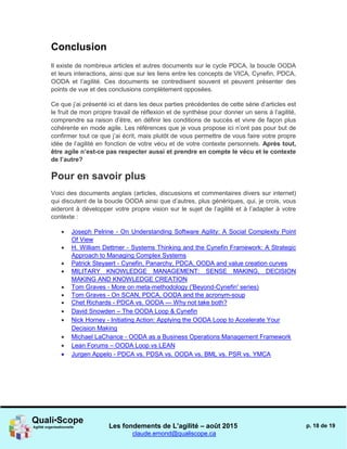 Les fondements de L’agilité – août 2015
claude.emond@qualiscope.ca
p. 18 de 19
Conclusion
Il existe de nombreux articles et autres documents sur le cycle PDCA, la boucle OODA
et leurs interactions, ainsi que sur les liens entre les concepts de VICA, Cynefin, PDCA,
OODA et l’agilité. Ces documents se contredisent souvent et peuvent présenter des
points de vue et des conclusions complètement opposées.
Ce que j’ai présenté ici et dans les deux parties précédentes de cette série d’articles est
le fruit de mon propre travail de réflexion et de synthèse pour donner un sens à l’agilité,
comprendre sa raison d’être, en définir les conditions de succès et vivre de façon plus
cohérente en mode agile. Les références que je vous propose ici n’ont pas pour but de
confirmer tout ce que j’ai écrit, mais plutôt de vous permettre de vous faire votre propre
idée de l’agilité en fonction de votre vécu et de votre contexte personnels. Après tout,
être agile n’est-ce pas respecter aussi et prendre en compte le vécu et le contexte
de l’autre?
Pour en savoir plus
Voici des documents anglais (articles, discussions et commentaires divers sur internet)
qui discutent de la boucle OODA ainsi que d’autres, plus génériques, qui, je crois, vous
aideront à développer votre propre vision sur le sujet de l’agilité et à l’adapter à votre
contexte :
 Joseph Pelrine - On Understanding Software Agility: A Social Complexity Point
Of View
 H. William Dettmer - Systems Thinking and the Cynefin Framework: A Strategic
Approach to Managing Complex Systems
 Patrick Steyaert - Cynefin, Panarchy, PDCA, OODA and value creation curves
 MILITARY KNOWLEDGE MANAGEMENT: SENSE MAKING, DECISION
MAKING AND KNOWLEDGE CREATION
 Tom Graves - More on meta-methodology ('Beyond-Cynefin' series)
 Tom Graves - On SCAN, PDCA, OODA and the acronym-soup
 Chet Richards - PDCA vs. OODA — Why not take both?
 David Snowden – The OODA Loop & Cynefin
 Nick Horney - Initiating Action: Applying the OODA Loop to Accelerate Your
Decision Making
 Michael LaChance - OODA as a Business Operations Management Framework
 Lean Forums – OODA Loop vs LEAN
 Jurgen Appelo - PDCA vs. PDSA vs. OODA vs. BML vs. PSR vs. YMCA
 