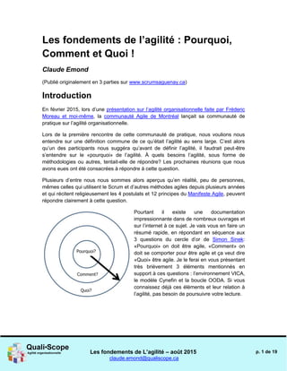 Les fondements de L’agilité – août 2015
claude.emond@qualiscope.ca
p. 1 de 19
Les fondements de l’agilité : Pourquoi,
Comment et Quoi !
Claude Emond
(Publié originalement en 3 parties sur www.scrumsaguenay.ca)
Introduction
En février 2015, lors d’une présentation sur l’agilité organisationnelle faite par Fréderic
Moreau et moi-même, la communauté Agile de Montréal lançait sa communauté de
pratique sur l’agilité organisationnelle.
Lors de la première rencontre de cette communauté de pratique, nous voulions nous
entendre sur une définition commune de ce qu’était l’agilité au sens large. C’est alors
qu’un des participants nous suggéra qu’avant de définir l’agilité, il faudrait peut-être
s’entendre sur le «pourquoi» de l’agilité. À quels besoins l’agilité, sous forme de
méthodologies ou autres, tentait-elle de répondre? Les prochaines réunions que nous
avons eues ont été consacrées à répondre à cette question.
Plusieurs d’entre nous nous sommes alors aperçus qu’en réalité, peu de personnes,
mêmes celles qui utilisent le Scrum et d’autres méthodes agiles depuis plusieurs années
et qui récitent religieusement les 4 postulats et 12 principes du Manifeste Agile, peuvent
répondre clairement à cette question.
Pourtant il existe une documentation
impressionnante dans de nombreux ouvrages et
sur l’internet à ce sujet. Je vais vous en faire un
résumé rapide, en répondant en séquence aux
3 questions du cercle d’or de Simon Sinek:
«Pourquoi» on doit être agile, «Comment» on
doit se comporter pour être agile et ça veut dire
«Quoi» être agile. Je le ferai en vous présentant
très brièvement 3 éléments mentionnés en
support à ces questions : l’environnement VICA,
le modèle Cynefin et la boucle OODA. Si vous
connaissez déjà ces éléments et leur relation à
l’agilité, pas besoin de poursuivre votre lecture.
 