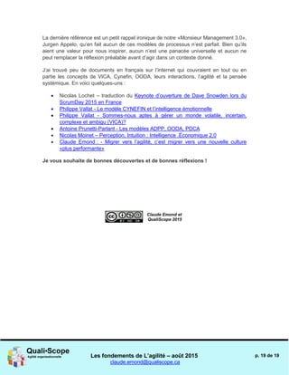 Les fondements de L’agilité – août 2015
claude.emond@qualiscope.ca
p. 19 de 19
La dernière référence est un petit rappel ironique de notre «Monsieur Management 3.0»,
Jurgen Appelo, qu’en fait aucun de ces modèles de processus n’est parfait. Bien qu’ils
aient une valeur pour nous inspirer, aucun n’est une panacée universelle et aucun ne
peut remplacer la réflexion préalable avant d’agir dans un contexte donné.
J’ai trouvé peu de documents en français sur l’internet qui couvraient en tout ou en
partie les concepts de VICA, Cynefin, OODA, leurs interactions, l’agilité et la pensée
systémique. En voici quelques-uns :
 Nicolas Lochet – traduction du Keynote d’ouverture de Dave Snowden lors du
ScrumDay 2015 en France
 Philippe Vallat - Le modèle CYNEFIN et l’intelligence émotionnelle
 Philippe Vallat - Sommes-nous aptes à gérer un monde volatile, incertain,
complexe et ambigu (VICA)?
 Antoine Prunetti-Parlant - Les modèles ADPP, OODA, PDCA
 Nicolas Moinet – Perception, Intuition : Intelligence .Économique 2,0
 Claude Emond : - Migrer vers l’agilité, c’est migrer vers une nouvelle culture
«plus performante»
Je vous souhaite de bonnes découvertes et de bonnes réflexions !
Claude Emond et
QualiScope 2015
 