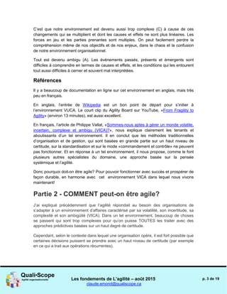 Les fondements de L’agilité – août 2015
claude.emond@qualiscope.ca
p. 3 de 19
C’est que notre environnement est devenu aussi trop complexe (C) à cause de ces
changements qui se multiplient et dont les causes et effets ne sont plus linéaires. Les
forces en jeu et les parties prenantes sont multiples. On peut facilement perdre la
compréhension même de nos objectifs et de nos enjeux, dans le chaos et la confusion
de notre environnement organisationnel.
Tout est devenu ambigu (A). Les événements passés, présents et émergents sont
difficiles à comprendre en termes de causes et effets, et les conditions qui les entourent
tout aussi difficiles à cerner et souvent mal interprétées.
Références
Il y a beaucoup de documentation en ligne sur cet environnement en anglais, mais très
peu en français.
En anglais, l’entrée de Wikipedia est un bon point de départ pour s’initier à
l’environnement VUCA. Le court clip du Agility Board sur YouTube, «From Fragility to
Agility» (environ 13 minutes), est aussi excellent.
En français, l’article de Philippe Vallat, «Sommes-nous aptes à gérer un monde volatile,
incertain, complexe et ambigu (VICA)?», nous explique clairement les tenants et
aboutissants d’un tel environnement. Il en conclut que les méthodes traditionnelles
d’organisation et de gestion, qui sont basées en grande partie sur un haut niveau de
certitude, sur la standardisation et sur le mode «commandement et contrôle» ne peuvent
pas fonctionner. Et en réponse à un tel environnement, il nous propose, comme le font
plusieurs autres spécialistes du domaine, une approche basée sur la pensée
systémique et l’agilité.
Donc pourquoi doit-on être agile? Pour pouvoir fonctionner avec succès et prospérer de
façon durable, en harmonie avec cet environnement VICA dans lequel nous vivons
maintenant!
Partie 2 - COMMENT peut-on être agile?
J’ai expliqué précédemment que l’agilité répondait au besoin des organisations de
s’adapter à un environnement d’affaires caractérisé par sa volatilité, son incertitude, sa
complexité et son ambigüité (VICA). Dans un tel environnement, beaucoup de choses
se passent qui sont trop complexes pour qu’on puisse TOUTES les traiter avec des
approches prédictives basées sur un haut degré de certitude.
Cependant, selon le contexte dans lequel une organisation opère, il est fort possible que
certaines décisions puissent se prendre avec un haut niveau de certitude (par exemple
en ce qui a trait aux opérations récurrentes).
 