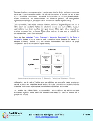Les fondements de L’agilité – août 2015
claude.emond@qualiscope.ca
p. 4 de 19
D’autres situations ne nous permettent pas de nous attacher à des pratiques reconnues,
parce que nous sommes incapables de prédire exactement le résultat de nos actions
(surtout au niveau des activités causant ou étant causées par un changement unique :
projets d’innovation, de développement de nouveaux produits, de changements
organisationnels majeurs, en réponse à un événement externe imprévu, etc.).
Conséquemment, selon notre contexte d’affaires, le niveau d’agilité requis n’est pas le
même selon les situations. Fortes des situations encore sous leur contrôle, plusieurs
organisations vous diront qu’elles n’ont pas besoin d’être agiles et ne veulent pas
remettre en cause leurs pratiques. Mais est-ce vraiment le cas pour la majorité des
entreprises et en toutes circonstances?
Dans son livre Adaptive Project Framework: Managing Complexity in the Face of
Uncertainty, Robert Wysocki explique avoir observé qu’en ce début de 21e
siècle, tout
domaine confondu, environ 70% des projets nécessitaient une gestion de projet
«adaptative» (tel qu’illustré dans la figure ci-bas).
Le paysage de la gestion de projet (R.Wysocki) – Traduction et Adaptation C.Emond
«Adaptative» est le mot qu’il utilise pour caractériser une approche «agile structurée»
comme le Scrum, en opposition à une gestion de projet «extrême» ou l’agilité n’est plus
structurée, mais plutôt improvisée et réinventée constamment, spontanée.
Les notions de connu-connu, connu-inconnu, inconnu-connu et inconnu-inconnu
auxquelles Wysocki réfère dans son modèle sont tirées tout droit du monde de la
gestion des risques.
 