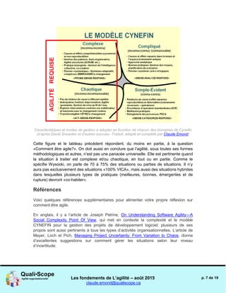 Les fondements de L’agilité – août 2015
claude.emond@qualiscope.ca
p. 7 de 19
Caractéristiques et modes de gestion à adopter en fonction de chacun des domaines de Cynefin
(d’après David Snowden et d’autres sources- Traduit, adapté et complété par Claude Emond)
Cette figure et le tableau précédent répondent, du moins en partie, à la question
«Comment être agile?». On doit aussi en conclure que l’agilité, sous toutes ses formes
méthodologiques et autres, n’est pas une panacée universelle. Elle est pertinente quand
la situation à traiter est complexe et/ou chaotique, en tout ou en partie. Comme le
spécifie Wysocki, on parle de 70 à 75% des situations ou parties de situations. Il n’y
aura pas exclusivement des situations «100% VICA», mais aussi des situations hybrides
dans lesquelles plusieurs types de pratiques (meilleures, bonnes, émergentes et de
rupture) devront «co-habiter».
Références
Voici quelques références supplémentaires pour alimenter votre propre réflexion sur
comment être agile.
En anglais, il y a l’article de Joseph Pelrine, On Understanding Software Agility—A
Social Complexity Point Of View, qui met en contexte la complexité et le modèle
CYNEFIN pour la gestion des projets de développement logiciel; plusieurs de ses
propos sont aussi pertinents à tous les types d’activités organisationnelles. L’article de
Mayer, Loch et Pich, Managing Project Uncertainty: From Variation to Chaos, donne
d’excellentes suggestions sur comment gérer les situations selon leur niveau
d’incertitude.
 