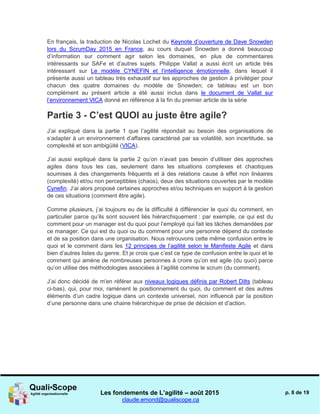 Les fondements de L’agilité – août 2015
claude.emond@qualiscope.ca
p. 8 de 19
En français, la traduction de Nicolas Lochet du Keynote d’ouverture de Dave Snowden
lors du ScrumDay 2015 en France, au cours duquel Snowden a donné beaucoup
d’information sur comment agir selon les domaines, en plus de commentaires
intéressants sur SAFe et d’autres sujets. Philippe Vallat a aussi écrit un article très
intéressant sur Le modèle CYNEFIN et l’intelligence émotionnelle, dans lequel il
présente aussi un tableau très exhaustif sur les approches de gestion à privilégier pour
chacun des quatre domaines du modèle de Snowden; ce tableau est un bon
complément au présent article a été aussi inclus dans le document de Vallat sur
l’environnement VICA donné en référence à la fin du premier article de la série
Partie 3 - C’est QUOI au juste être agile?
J’ai expliqué dans la partie 1 que l’agilité répondait au besoin des organisations de
s’adapter à un environnement d’affaires caractérisé par sa volatilité, son incertitude, sa
complexité et son ambigüité (VICA).
J’ai aussi expliqué dans la partie 2 qu’on n’avait pas besoin d’utiliser des approches
agiles dans tous les cas, seulement dans les situations complexes et chaotiques
soumises à des changements fréquents et à des relations cause à effet non linéaires
(complexité) et/ou non perceptibles (chaos), deux des situations couvertes par le modèle
Cynefin. J’ai alors proposé certaines approches et/ou techniques en support à la gestion
de ces situations (comment être agile).
Comme plusieurs, j’ai toujours eu de la difficulté à différencier le quoi du comment, en
particulier parce qu’ils sont souvent liés hiérarchiquement : par exemple, ce qui est du
comment pour un manager est du quoi pour l’employé qui fait les tâches demandées par
ce manager. Ce qui est du quoi ou du comment pour une personne dépend du contexte
et de sa position dans une organisation. Nous retrouvons cette même confusion entre le
quoi et le comment dans les 12 principes de l’agilité selon le Manifeste Agile et dans
bien d’autres listes du genre. Et je crois que c’est ce type de confusion entre le quoi et le
comment qui amène de nombreuses personnes à croire qu’on est agile (du quoi) parce
qu’on utilise des méthodologies associées à l’agilité comme le scrum (du comment).
J’ai donc décidé de m'en référer aux niveaux logiques définis par Robert Dilts (tableau
ci-bas), qui, pour moi, ramènent le positionnement du quoi, du comment et des autres
éléments d’un cadre logique dans un contexte universel, non influencé par la position
d’une personne dans une chaine hiérarchique de prise de décision et d’action.
 