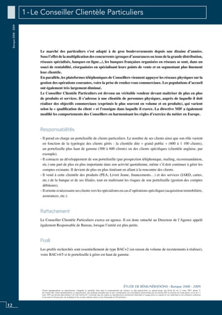 12
«Toute représentation ou reproduction, intégrale ou partielle, faite sans le consentement de l’auteur, ou des ayants-droit, ou ayants-cause, est illicite (loi du 11 mars 1957, alinéa 1er
de l’article 40). Cette représentation ou reproduction, par quelque procédé que ce soit, constituerait une contrefaçon sanctionnée par les articles 425 et suivants du Code pénal. La loi du 11
mars 1957 aux termes des alinéas 2 et 3 de l’article 41, n’autorise que les copies ou reproductions strictement réservées à l’usage privé ou copiste et non destinées à une utilisation collective
d’une part et d’autre part, les analyses et les courtes citations dans un but d’exemple et d’illustration».
ÉTUDE DE RÉMUNÉRATIONS - Banque 2008 - 2009
Banque2008-2009 1 - Le Conseiller Clientèle Particuliers
Le marché des particuliers s’est adapté à de gros bouleversements depuis une dizaine d’années.
Sous l’effet de la multiplication des concurrents (groupes d’assurances ou issus de la grande distribution,
réseaux spécialisés, banques en ligne...), les banques françaises organisées en réseaux se sont, dans un
souci de rentabilité, réorganisées en spécialisant leurs points de vente et en segmentant plus finement
leur clientèle.
En parallèle, les plateformes téléphoniques de conseillers viennent appuyer les réseaux physiques sur la
gestion des opérations courantes, voire la prise de rendez-vous commerciaux. Les populations d’accueil
ont également très largement diminué.
Le conseiller clientèle particuliers est devenu un véritable vendeur devant maîtriser de plus en plus
de produits et services. Il s’adresse à une clientèle de personnes physiques, auprès de laquelle il doit
réaliser des objectifs commerciaux (exprimés le plus souvent en volume et en produits), qui varient
selon la « qualification du client » et l’enseigne dans laquelle il exerce. La directive MIF a également
modifié les comportements des Conseillers en harmonisant les règles d’exercice du métier en Europe.
Responsabilités
- Il prend en charge un portefeuille de clients particuliers. Le nombre de ses clients ainsi que son rôle varient
en fonction de la typologie des clients gérés : la clientèle dite « grand public » (600 à 1 100 clients),
un portefeuille plus haut de gamme (300 à 600 clients) ou des clients spécifiques (clientèle anglaise, par
exemple).
- Il consacre au développement de son portefeuille (par prospection téléphonique, mailing, recommandation,
etc.) une part de plus en plus importante dans son activité quotidienne, même s’il doit continuer à gérer les
comptes existants. Il devient de plus en plus itinérant en allant à la rencontre des clients.
- Il vend à cette clientèle des produits (PEA, livret jeune, financements…) et des services (IARD, cartes,
etc.) de la banque et de ses filiales, tout en maîtrisant les risques de son portefeuille (gestion des comptes
débiteurs).
- Ilorientesinécessairesesclientsverslesspécialistesencasd’opérationsspécifiques(acquisitionimmobilière,
assurances, etc.).
Rattachement
Le Conseiller Clientèle Particuliers exerce en agence. Il est donc rattaché au Directeur de l’Agence appelé
également Responsable de Bureau, lorsque l’entité est plus petite.
Profil
Les profils recherchés sont essentiellement de type BAC+2 (en raison du volume de recrutements à réaliser),
voire BAC+4/5 si le portefeuille à gérer est haut de gamme.
 