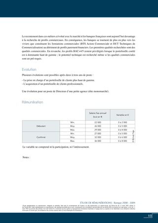 13
«Toute représentation ou reproduction, intégrale ou partielle, faite sans le consentement de l’auteur, ou des ayants-droit, ou ayants-cause, est illicite (loi du 11 mars 1957, alinéa 1er
de l’article 40). Cette représentation ou reproduction, par quelque procédé que ce soit, constituerait une contrefaçon sanctionnée par les articles 425 et suivants du Code pénal. La loi du 11
mars 1957 aux termes des alinéas 2 et 3 de l’article 41, n’autorise que les copies ou reproductions strictement réservées à l’usage privé ou copiste et non destinées à une utilisation collective
d’une part et d’autre part, les analyses et les courtes citations dans un but d’exemple et d’illustration».
ÉTUDE DE RÉMUNÉRATIONS - Banque 2008 - 2009
«Toute représentation ou reproduction, intégrale ou partielle, faite sans le consentement de l’auteur, ou des ayants-droit, ou ayants-cause, est illicite (loi du 11 mars 1957, alinéa 1er
de l’article 40). Cette représentation ou reproduction, par quelque procédé que ce soit, constituerait une contrefaçon sanctionnée par les articles 425 et suivants du Code pénal. La loi du 11
mars 1957 aux termes des alinéas 2 et 3 de l’article 41, n’autorise que les copies ou reproductions strictement réservées à l’usage privé ou copiste et non destinées à une utilisation collective
d’une part et d’autre part, les analyses et les courtes citations dans un but d’exemple et d’illustration».
Le recrutement dans ces métiers a évolué avec le marché et les banques françaises sont aujourd’hui davantage
à la recherche de profils commerciaux. En conséquence, les banques se tournent de plus en plus vers les
viviers que constituent les formations commerciales (BTS action commerciale et DUT techniques de
commercialisation) au détriment de profils purement financiers. Les premières qualités recherchées sont des
qualités commerciales. En revanche, les profils BAC+4/5 restent privilégiés lorsque le portefeuille confié
est à dominante haut de gamme ; le potentiel technique est recherché même si les qualités commerciales
sont un pré-requis.
Evolution
Plusieurs évolutions sont possibles après deux à trois ans de poste :
- La prise en charge d’un portefeuille de clients plus haut de gamme.
- L’acquisition d’un portefeuille de clients professionnels.
Une évolution pour un poste de Directeur d’une petite agence (dite monomarché).
Rémunération	
Le variable ne comprend ni la participation, ni l’intéressement.
Notes :
Salaire fixe annuel
brut en e
Variable en €
Débutant
Min. 22 000 0 à 2 000
Moy. 26 000 0 à 5 000
Max. 29 000 0 à 8 000
Confirmé
Min. 27 000 0 à 5 000
Moy. 32 000 0 à 6 000
Max. 36 000 0 à 8 000
©MichaelPage
 