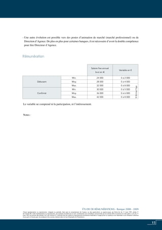 15
«Toute représentation ou reproduction, intégrale ou partielle, faite sans le consentement de l’auteur, ou des ayants-droit, ou ayants-cause, est illicite (loi du 11 mars 1957, alinéa 1er
de l’article 40). Cette représentation ou reproduction, par quelque procédé que ce soit, constituerait une contrefaçon sanctionnée par les articles 425 et suivants du Code pénal. La loi du 11
mars 1957 aux termes des alinéas 2 et 3 de l’article 41, n’autorise que les copies ou reproductions strictement réservées à l’usage privé ou copiste et non destinées à une utilisation collective
d’une part et d’autre part, les analyses et les courtes citations dans un but d’exemple et d’illustration».
ÉTUDE DE RÉMUNÉRATIONS - Banque 2008 - 2009
«Toute représentation ou reproduction, intégrale ou partielle, faite sans le consentement de l’auteur, ou des ayants-droit, ou ayants-cause, est illicite (loi du 11 mars 1957, alinéa 1er
de l’article 40). Cette représentation ou reproduction, par quelque procédé que ce soit, constituerait une contrefaçon sanctionnée par les articles 425 et suivants du Code pénal. La loi du 11
mars 1957 aux termes des alinéas 2 et 3 de l’article 41, n’autorise que les copies ou reproductions strictement réservées à l’usage privé ou copiste et non destinées à une utilisation collective
d’une part et d’autre part, les analyses et les courtes citations dans un but d’exemple et d’illustration».
- Une autre évolution est possible vers des postes d’animation de marché (marché professionnel) ou de
Direction d’agence. De plus en plus pour certaines banques, il est nécessaire d’avoir la double compétence
pour être Directeur d’Agence.
Rémunération	
Le variable ne comprend ni la participation, ni l’intéressement.
Notes :
Salaire fixe annuel
brut en e
Variable en €
Débutant
Min. 24 000 0 à 2 000
Moy. 28 000 0 à 4 000
Max. 32 000 0 à 8 000
Confirmé
Min. 30 000 0 à 5 000
Moy. 36 000 0 à 6 000
Max. 42 000 0 à 8 000
©MichaelPage
 
