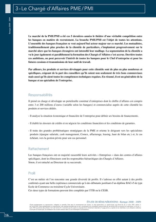 16
«Toute représentation ou reproduction, intégrale ou partielle, faite sans le consentement de l’auteur, ou des ayants-droit, ou ayants-cause, est illicite (loi du 11 mars 1957, alinéa 1er
de l’article 40). Cette représentation ou reproduction, par quelque procédé que ce soit, constituerait une contrefaçon sanctionnée par les articles 425 et suivants du Code pénal. La loi du 11
mars 1957 aux termes des alinéas 2 et 3 de l’article 41, n’autorise que les copies ou reproductions strictement réservées à l’usage privé ou copiste et non destinées à une utilisation collective
d’une part et d’autre part, les analyses et les courtes citations dans un but d’exemple et d’illustration».
ÉTUDE DE RÉMUNÉRATIONS - Banque 2008 - 2009
Banque2008-2009 3 - Le Chargé d’Affaires PME / PMI
Le marché de la PME/PMI a été ces 5 dernières années le théâtre d’une véritable compétition entre
les banques en matière de recrutement. La branche PME/PMI est l’objet de toutes les attentions.
L’ensemble des banques françaises se veut aujourd’hui acteur majeur sur ce marché. Les mutualistes,
traditionnellement plus proches de la clientèle de particuliers, s’implantent progressivement sur le
marché alors que les banques étrangères ont intensifié leur maillage. La segmentation de la clientèle a
vu le jour également et parallèlement la formation des Chargés d’Affaires s’est accrue. Derrière toutes
ces ambitions, on peut percevoir l’intérêt de toutes les banques pour le chef d’entreprise et pour les
futures cessions et transmissions de leur outil de travail.
Par ailleurs, les produits et services développés pour cette clientèle sont de plus en plus nombreux et
spécifiques, exigeant de la part des conseillers qu’ils soient non seulement de très bons commerciaux
mais aussi qu’ils aient toutes les compétences techniques requises. En résumé, il est un généraliste de la
banque et un spécialiste de l’entreprise.
Responsabilités
Il prend en charge et développe un portefeuille constitué d’entreprises dont le chiffre d’affaires est compris
entre 3 et 200 millions d’euros (variable selon les banques) et commercialise auprès de cette clientèle les
produits et services dédiés.
- Il analyse la situation économique et financière de l’entreprise pour définir ses besoins de financements.
- Il établit les dossiers de crédits et en négocie les conditions financières et les conditions de garanties.
- Il traite des grandes problématiques stratégiques de la PME et oriente le dirigeant vers les spécialistes
produits (épargne salariale, cash management, Comex, affacturage, leasing, haut de bilan etc.) et, le cas
échéant, vers la gestion privée pour son cas personnel.
Rattachement
Les banques françaises ont en majorité rassemblé leurs activités « Entreprises » dans des centres d’affaires
spécifiques, dont les Directeurs sont les responsables hiérarchiques des Chargés d’Affaires.
Sinon, il est rattaché au Directeur de sa succursale.
Profil
C’est un métier où l’on rencontre une grande diversité de profils. Il s’adresse en effet autant à des profils
confirmés ayant une belle expérience commerciale qu’à des débutants justifiant d’un diplôme BAC+5 de type
Ecole de Commerce ou troisième cycle universitaire.
Ces deux types de formations peuvent être complétés par l’ITB ou le CESB.
 