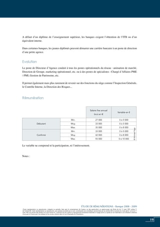 19
«Toute représentation ou reproduction, intégrale ou partielle, faite sans le consentement de l’auteur, ou des ayants-droit, ou ayants-cause, est illicite (loi du 11 mars 1957, alinéa 1er
de l’article 40). Cette représentation ou reproduction, par quelque procédé que ce soit, constituerait une contrefaçon sanctionnée par les articles 425 et suivants du Code pénal. La loi du 11
mars 1957 aux termes des alinéas 2 et 3 de l’article 41, n’autorise que les copies ou reproductions strictement réservées à l’usage privé ou copiste et non destinées à une utilisation collective
d’une part et d’autre part, les analyses et les courtes citations dans un but d’exemple et d’illustration».
ÉTUDE DE RÉMUNÉRATIONS - Banque 2008 - 2009
«Toute représentation ou reproduction, intégrale ou partielle, faite sans le consentement de l’auteur, ou des ayants-droit, ou ayants-cause, est illicite (loi du 11 mars 1957, alinéa 1er
de l’article 40). Cette représentation ou reproduction, par quelque procédé que ce soit, constituerait une contrefaçon sanctionnée par les articles 425 et suivants du Code pénal. La loi du 11
mars 1957 aux termes des alinéas 2 et 3 de l’article 41, n’autorise que les copies ou reproductions strictement réservées à l’usage privé ou copiste et non destinées à une utilisation collective
d’une part et d’autre part, les analyses et les courtes citations dans un but d’exemple et d’illustration».
A défaut d’un diplôme de l’enseignement supérieur, les banques exigent l’obtention de l’ITB ou d’un
équivalent interne.
Dans certaines banques, les jeunes diplômés peuvent démarrer une carrière bancaire à un poste de direction
d’une petite agence.
Evolution
Le poste de Directeur d’Agence conduit à tous les postes opérationnels du réseau : animation de marché,
Direction de Groupe, marketing opérationnel, etc. ou à des postes de spécialistes : Chargé d’Affaires PME
/ PMI, gestion de patrimoine, etc.
Il permet également mais plus rarement de revenir sur des fonctions du siège comme l’Inspection Générale,
le Contrôle Interne, la Direction des Risques...
Rémunération	
Le variable ne comprend ni la participation, ni l’intéressement.
Notes :
Salaire fixe annuel
brut en e
Variable en €
Débutant
Min. 27 000 0 à 5 000
Moy. 33 000 0 à 5 000
Max. 35 000 0 à 8 000
Confirmé
Min. 33 000 0 à 5 000
Moy. 42 000 0 à 8 000
Max. 55 000 0 à 10 000
©MichaelPage
 
