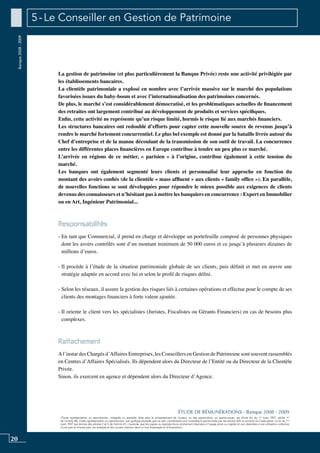 20
«Toute représentation ou reproduction, intégrale ou partielle, faite sans le consentement de l’auteur, ou des ayants-droit, ou ayants-cause, est illicite (loi du 11 mars 1957, alinéa 1er
de l’article 40). Cette représentation ou reproduction, par quelque procédé que ce soit, constituerait une contrefaçon sanctionnée par les articles 425 et suivants du Code pénal. La loi du 11
mars 1957 aux termes des alinéas 2 et 3 de l’article 41, n’autorise que les copies ou reproductions strictement réservées à l’usage privé ou copiste et non destinées à une utilisation collective
d’une part et d’autre part, les analyses et les courtes citations dans un but d’exemple et d’illustration».
ÉTUDE DE RÉMUNÉRATIONS - Banque 2008 - 2009
Banque2008-2009 5 - Le Conseiller en Gestion de Patrimoine
La gestion de patrimoine (et plus particulièrement la banque privée) reste une activité privilégiée par
les établissements bancaires.
La clientèle patrimoniale a explosé en nombre avec l’arrivée massive sur le marché des populations
favorisées issues du baby-boom et avec l’internationalisation des patrimoines concernés.
De plus, le marché s’est considérablement démocratisé, et les problématiques actuelles de financement
des retraites ont largement contribué au développement de produits et services spécifiques.
Enfin, cette activité ne représente qu’un risque limité, hormis le risque lié aux marchés financiers.
Les structures bancaires ont redoublé d’efforts pour capter cette nouvelle source de revenus jusqu’à
rendre le marché fortement concurrentiel. Le plus bel exemple est donné par la bataille livrée autour du
chef d’entreprise et de la manne découlant de la transmission de son outil de travail. La concurrence
entre les différentes places financières en Europe contribue à tendre un peu plus ce marché.
L’arrivée en régions de ce métier, « parisien » à l’origine, contribue également à cette tension du
marché.
Les banques ont également segmenté leurs clients et personnalisé leur approche en fonction du
montant des avoirs confiés (de la clientèle « mass affluent » aux clients « family office »). En parallèle,
de nouvelles fonctions se sont développées pour répondre le mieux possible aux exigences de clients
devenus des connaisseurs et n’hésitant pas à mettre les banquiers en concurrence : expert en immobilier
ou en art, ingénieur patrimonial...
Responsabilités
- En tant que commercial, il prend en charge et développe un portefeuille composé de personnes physiques
dont les avoirs contrôlés sont d’un montant minimum de 50 000 euros et ce jusqu’à plusieurs dizaines de
millions d’euros.
- Il procède à l’étude de la situation patrimoniale globale de ses clients, puis définit et met en œuvre une
stratégie adaptée en accord avec lui et selon le profil de risques défini.
- Selon les réseaux, il assure la gestion des risques liés à certaines opérations et effectue pour le compte de ses
clients des montages financiers à forte valeur ajoutée.
- Il oriente le client vers les spécialistes (Juristes, Fiscalistes ou Gérants Financiers) en cas de besoins plus
complexes.
Rattachement
Al’instar des Chargés d’Affaires Entreprises, les Conseillers en Gestion de Patrimoine sont souvent rassemblés
en Centres d’Affaires Spécialisés. Ils dépendent alors du Directeur de l’Entité ou du Directeur de la Clientèle
Privée.
Sinon, ils exercent en agence et dépendent alors du Directeur d’Agence.
 
