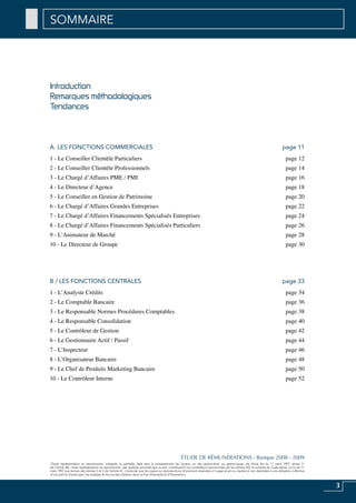 3
«Toute représentation ou reproduction, intégrale ou partielle, faite sans le consentement de l’auteur, ou des ayants-droit, ou ayants-cause, est illicite (loi du 11 mars 1957, alinéa 1er
de l’article 40). Cette représentation ou reproduction, par quelque procédé que ce soit, constituerait une contrefaçon sanctionnée par les articles 425 et suivants du Code pénal. La loi du 11
mars 1957 aux termes des alinéas 2 et 3 de l’article 41, n’autorise que les copies ou reproductions strictement réservées à l’usage privé ou copiste et non destinées à une utilisation collective
d’une part et d’autre part, les analyses et les courtes citations dans un but d’exemple et d’illustration».
ÉTUDE DE RÉMUNÉRATIONS - Banque 2008 - 2009
Introduction
Remarques méthodologiques
Tendances
SOMMAIRE
A. Les Fonctions Commerciales page 11
1 - Le Conseiller Clientèle Particuliers page 12
2 - Le Conseiller Clientèle Professionnels page 14
3 - Le Chargé d’Affaires PME / PMI page 16
4 - Le Directeur d’Agence page 18
5 - Le Conseiller en Gestion de Patrimoine page 20
6 - Le Chargé d’Affaires Grandes Entreprises page 22
7 - Le Chargé d’Affaires Financements Spécialisés Entreprises page 24
8 - Le Chargé d’Affaires Financements Spécialisés Particuliers page 26
9 - L’Animateur de Marché page 28
10 - Le Directeur de Groupe page 30
B / Les Fonctions Centrales page 33
1 - L’Analyste Crédits page 34
2 - Le Comptable Bancaire page 36
3 - Le Responsable Normes Procédures Comptables page 38
4 - Le Responsable Consolidation page 40
5 - Le Contrôleur de Gestion page 42
6 - Le Gestionnaire Actif / Passif page 44
7 - L’Inspecteur page 46
8 - L’Organisateur Bancaire page 48
9 - Le Chef de Produits Marketing Bancaire page 50
10 - Le Contrôleur Interne page 52
 