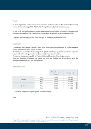 21
«Toute représentation ou reproduction, intégrale ou partielle, faite sans le consentement de l’auteur, ou des ayants-droit, ou ayants-cause, est illicite (loi du 11 mars 1957, alinéa 1er
de l’article 40). Cette représentation ou reproduction, par quelque procédé que ce soit, constituerait une contrefaçon sanctionnée par les articles 425 et suivants du Code pénal. La loi du 11
mars 1957 aux termes des alinéas 2 et 3 de l’article 41, n’autorise que les copies ou reproductions strictement réservées à l’usage privé ou copiste et non destinées à une utilisation collective
d’une part et d’autre part, les analyses et les courtes citations dans un but d’exemple et d’illustration».
ÉTUDE DE RÉMUNÉRATIONS - Banque 2008 - 2009
«Toute représentation ou reproduction, intégrale ou partielle, faite sans le consentement de l’auteur, ou des ayants-droit, ou ayants-cause, est illicite (loi du 11 mars 1957, alinéa 1er
de l’article 40). Cette représentation ou reproduction, par quelque procédé que ce soit, constituerait une contrefaçon sanctionnée par les articles 425 et suivants du Code pénal. La loi du 11
mars 1957 aux termes des alinéas 2 et 3 de l’article 41, n’autorise que les copies ou reproductions strictement réservées à l’usage privé ou copiste et non destinées à une utilisation collective
d’une part et d’autre part, les analyses et les courtes citations dans un but d’exemple et d’illustration».
Profil
Ce poste exige de très bonnes connaissances financières, juridiques et fiscales. Les profils recherchés sont
donc exclusivement de type BAC+4/5 (maîtrise banque/finance, ecole de commerce, etc.).
La voie royale reste les formations en gestion de patrimoine (proposées aussi en formation continue) et tout
particulièrement les MASTERS de Clermont-Ferrand, Lyon II, Dauphine, de Bordeaux ou de l’ESCP.
Les profils ITB sont de plus en plus rares, alors que le CESB reste une formation cotée.
Evolution
L’évolution la plus courante consiste à rester sur le même type de responsabilité, en faisant monter en
gamme le portefeuille vers la gestion de fortune.
Il est également possible d’évoluer sur un poste de spécialiste technique : gestion de portefeuille, ingénierie
patrimoniale même si les passerelles vers l’expertise deviennent compliquées.
Un retour au siège est envisageable par l’intermédiaire de l’inspection générale, par exemple.
Enfin, des fonctions d’Animateur de Marché ou même de Directeur en Gestion Privée avec des
responsabilités managériales sont aussi possibles.
Rémunération	
Le variable ne comprend ni la participation, ni l’intéressement.
Notes :
Salaire fixe annuel
brut en e
Variable en €
Débutant
Min. 30 000 0 à 2 000
Moy. 34 000 0 à 2 000
Max. 38 000 0 à 6 000
Confirmé
Min. 40 000 0 à 6 000
Moy. 50 000 0 à 7 000
Max. 70 000 0 à 15 000
©MichaelPage
 