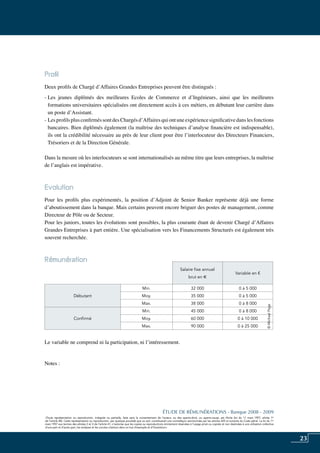 23
«Toute représentation ou reproduction, intégrale ou partielle, faite sans le consentement de l’auteur, ou des ayants-droit, ou ayants-cause, est illicite (loi du 11 mars 1957, alinéa 1er
de l’article 40). Cette représentation ou reproduction, par quelque procédé que ce soit, constituerait une contrefaçon sanctionnée par les articles 425 et suivants du Code pénal. La loi du 11
mars 1957 aux termes des alinéas 2 et 3 de l’article 41, n’autorise que les copies ou reproductions strictement réservées à l’usage privé ou copiste et non destinées à une utilisation collective
d’une part et d’autre part, les analyses et les courtes citations dans un but d’exemple et d’illustration».
ÉTUDE DE RÉMUNÉRATIONS - Banque 2008 - 2009
«Toute représentation ou reproduction, intégrale ou partielle, faite sans le consentement de l’auteur, ou des ayants-droit, ou ayants-cause, est illicite (loi du 11 mars 1957, alinéa 1er
de l’article 40). Cette représentation ou reproduction, par quelque procédé que ce soit, constituerait une contrefaçon sanctionnée par les articles 425 et suivants du Code pénal. La loi du 11
mars 1957 aux termes des alinéas 2 et 3 de l’article 41, n’autorise que les copies ou reproductions strictement réservées à l’usage privé ou copiste et non destinées à une utilisation collective
d’une part et d’autre part, les analyses et les courtes citations dans un but d’exemple et d’illustration».
Profil
Deux profils de Chargé d’Affaires Grandes Entreprises peuvent être distingués :
- Les jeunes diplômés des meilleures Ecoles de Commerce et d’Ingénieurs, ainsi que les meilleures
formations universitaires spécialisées ont directement accès à ces métiers, en débutant leur carrière dans
un poste d’Assistant.
- LesprofilsplusconfirméssontdesChargésd’Affairesquiontuneexpériencesignificativedanslesfonctions
bancaires. Bien diplômés également (la maîtrise des techniques d’analyse financière est indispensable),
ils ont la crédibilité nécessaire au près de leur client pour être l’interlocuteur des Directeurs Financiers,
Trésoriers et de la Direction Générale.
Dans la mesure où les interlocuteurs se sont internationalisés au même titre que leurs entreprises, la maîtrise
de l’anglais est impérative.
Evolution
Pour les profils plus expérimentés, la position d’Adjoint de Senior Banker représente déjà une forme
d’aboutissement dans la banque. Mais certains peuvent encore briguer des postes de management, comme
Directeur de Pôle ou de Secteur.
Pour les juniors, toutes les évolutions sont possibles, la plus courante étant de devenir Chargé d’Affaires
Grandes Entreprises à part entière. Une spécialisation vers les Financements Structurés est également très
souvent recherchée.
Rémunération	
Le variable ne comprend ni la participation, ni l’intéressement.
Notes :
Salaire fixe annuel
brut en e
Variable en €
Débutant
Min. 32 000 0 à 5 000
Moy. 35 000 0 à 5 000
Max. 38 000 0 à 8 000
Confirmé
Min. 45 000 0 à 8 000
Moy. 60 000 0 à 10 000
Max. 90 000 0 à 25 000
©MichaelPage
 