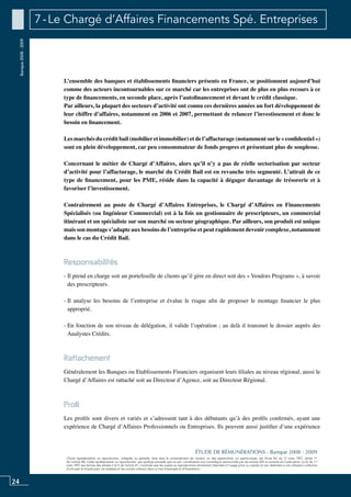 24
«Toute représentation ou reproduction, intégrale ou partielle, faite sans le consentement de l’auteur, ou des ayants-droit, ou ayants-cause, est illicite (loi du 11 mars 1957, alinéa 1er
de l’article 40). Cette représentation ou reproduction, par quelque procédé que ce soit, constituerait une contrefaçon sanctionnée par les articles 425 et suivants du Code pénal. La loi du 11
mars 1957 aux termes des alinéas 2 et 3 de l’article 41, n’autorise que les copies ou reproductions strictement réservées à l’usage privé ou copiste et non destinées à une utilisation collective
d’une part et d’autre part, les analyses et les courtes citations dans un but d’exemple et d’illustration».
ÉTUDE DE RÉMUNÉRATIONS - Banque 2008 - 2009
Banque2008-2009 7 - Le Chargé d’Affaires Financements Spé. Entreprises
L’ensemble des banques et établissements financiers présents en France, se positionnent aujourd’hui
comme des acteurs incontournables sur ce marché car les entreprises ont de plus en plus recours à ce
type de financements, en seconde place, après l’autofinancement et devant le crédit classique.
Par ailleurs, la plupart des secteurs d’activité ont connu ces dernières années un fort développement de
leur chiffre d’affaires, notamment en 2006 et 2007, permettant de relancer l’investissement et donc le
besoin en financement.
Les marchés du crédit bail (mobilieret immobilier) et de l’affacturage (notamment surle « confidentiel »)
sont en plein développement, car peu consommateur de fonds propres et présentant plus de souplesse.
Concernant le métier de Chargé d’Affaires, alors qu’il n’y a pas de réelle sectorisation par secteur
d’activité pour l’affacturage, le marché du Crédit Bail est en revanche très segmenté. L’attrait de ce
type de financement, pour les PME, réside dans la capacité à dégager davantage de trésorerie et à
favoriser l’investissement.
Contrairement au poste de Chargé d’Affaires Entreprises, le Chargé d’Affaires en Financements
Spécialisés (ou Ingénieur Commercial) est à la fois un gestionnaire de prescripteurs, un commercial
itinérant et un spécialiste sur son marché ou secteur géographique. Par ailleurs, son produit est unique
mais son montage s’adapte aux besoins de l’entreprise et peut rapidement devenir complexe, notamment
dans le cas du Crédit Bail.
Responsabilités
- Il prend en charge soit un portefeuille de clients qu’il gère en direct soit des « Vendors Programs », à savoir
des prescripteurs.
- Il analyse les besoins de l’entreprise et évalue le risque afin de proposer le montage financier le plus
approprié.
- En fonction de son niveau de délégation, il valide l’opération ; au delà il transmet le dossier auprès des
Analystes Crédits.
Rattachement
Généralement les banques ou etablissements Financiers organisent leurs filiales au niveau régional, aussi le
Chargé d’Affaires est rattaché soit au Directeur d’Agence, soit au Directeur Régional.
Profil
Les profils sont divers et variés et s’adressent tant à des débutants qu’à des profils confirmés, ayant une
expérience de Chargé d’Affaires Professionnels ou Entreprises. Ils peuvent aussi justifier d’une expérience
 