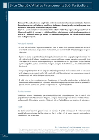 26
«Toute représentation ou reproduction, intégrale ou partielle, faite sans le consentement de l’auteur, ou des ayants-droit, ou ayants-cause, est illicite (loi du 11 mars 1957, alinéa 1er
de l’article 40). Cette représentation ou reproduction, par quelque procédé que ce soit, constituerait une contrefaçon sanctionnée par les articles 425 et suivants du Code pénal. La loi du 11
mars 1957 aux termes des alinéas 2 et 3 de l’article 41, n’autorise que les copies ou reproductions strictement réservées à l’usage privé ou copiste et non destinées à une utilisation collective
d’une part et d’autre part, les analyses et les courtes citations dans un but d’exemple et d’illustration».
ÉTUDE DE RÉMUNÉRATIONS - Banque 2008 - 2009
Banque2008-2009 8 - Le Chargé d’Affaires Financements Spé. Particuliers
Le marché des particuliers s’est adapté à des bouleversements importants depuis une dizaine d’années.
De nombreux acteurs spécialisés, en complément des banques dites universelles ont fait leur apparition,
notamment sur la partie financements aux particuliers.
Le crédit à la consommation et le crédit immobilier ont ainsi été développés par les banques au travers de
filiales ou de sociétés de courtage. Le crédit immobilier a principalement bénéficié de l’augmentation du
marché de l’immobilier, tandis que le crédit à la consommation a profité d’une certaine démocratisation
vis à vis du grand public.
Responsabilités
- Il veille à la réalisation d’objectifs commerciaux, dans le respect de la politique commerciale et dans le
respect de la politique des risques de son établissement, tout en respectant la délégation de pouvoir qui lui
est confiée.
- Il prend en charge un portefeuille de clients particuliers et/ou une zone géographique prédéterminée. Son
rôle est de gérer, de développer et de pérenniser son portefeuille ou sa zone par une action commerciale forte.
Cette approche est d’autant plus marquée que pour certaines fonctions, les apporteurs d’affaires (notaires,
experts-comptables, agences immobilières, banques, enseignes de distribution ...) doivent être démarchés
directement.
- Lorsqu’une part importante de son temps est dédiée à la prospection, il consacre l’essentiel de son activité
au développement de son portefeuille. Si le portefeuille est déjà constitué, une part importante de son travail
peut être dédiée à la gestion du risque et de l’existant.
- Il veille enfin au bon respect des normes d’endettement et il conseille ses clients dans la réalisation des
financements (achats ou rachats). Il valide ainsi la faisabilité du projet de son client, tout en lui proposant les
produits annexes (destinés à la garantie de la personne ou à la garantie du bien).
Rattachement
Le Chargé d’Affaires Financements Spécialisés Particuliers peut exercer en agence. Dans ce cas là, il est la
plupart du temps rattaché au Directeur d’Agence. Lorsqu’il exerce au siège ou en filiale, il peut être rattaché à
un Responsable Régional pour les postes d’itinérants et à un chef de plateau pour les postes de sédentaires.
Profil
Les établissements de crédit spécialisés sont à la recherche de profils commerciaux. Ils sont assez ouverts
quant à la formation initiale. Qu’elle soit de type Bac+2 ou Bac+4/5, de bonnes capacités relationnelles et
commerciales sont recherchées.
 