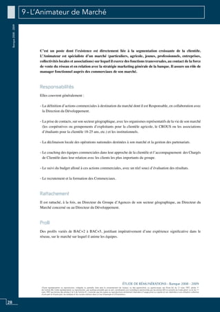 28
«Toute représentation ou reproduction, intégrale ou partielle, faite sans le consentement de l’auteur, ou des ayants-droit, ou ayants-cause, est illicite (loi du 11 mars 1957, alinéa 1er
de l’article 40). Cette représentation ou reproduction, par quelque procédé que ce soit, constituerait une contrefaçon sanctionnée par les articles 425 et suivants du Code pénal. La loi du 11
mars 1957 aux termes des alinéas 2 et 3 de l’article 41, n’autorise que les copies ou reproductions strictement réservées à l’usage privé ou copiste et non destinées à une utilisation collective
d’une part et d’autre part, les analyses et les courtes citations dans un but d’exemple et d’illustration».
ÉTUDE DE RÉMUNÉRATIONS - Banque 2008 - 2009
Banque2008-2009 9 - L’Animateur de Marché
C’est un poste dont l’existence est directement liée à la segmentation croissante de la clientèle.
L’Animateur est spécialiste d’un marché (particuliers, agricole, jeunes, professionnels, entreprises,
collectivités locales et associations) sur lequel il exerce des fonctions transversales, au contact de la force
de vente du réseau et en relation avec la stratégie marketing générale de la banque. Il assure un rôle de
manager fonctionnel auprès des commerciaux de son marché.
Responsabilités
Elles couvrent généralement :
- La définition d’actions commerciales à destination du marché dont il est Responsable, en collaboration avec
la Direction du Développement.
- La prise de contacts, sur son secteur géographique, avec les organismes représentatifs de la vie de son marché
(les coopératives ou groupements d’exploitants pour la clientèle agricole, le CROUS ou les associations
d’étudiants pour la clientèle 18-25 ans, etc.) et les institutionnels.
- La déclinaison locale des opérations nationales destinées à son marché et la gestion des partenariats.
- Le coaching des équipes commerciales dans leur approche de la clientèle et l’accompagnement des Chargés
de Clientèle dans leur relation avec les clients les plus importants du groupe.
- Le suivi du budget alloué à ces actions commerciales, avec un réel souci d’évaluation des résultats.
- Le recrutement et la formation des Commerciaux.
Rattachement
Il est rattaché, à la fois, au Directeur du Groupe d’Agences de son secteur géographique, au Directeur du
Marché concerné ou au Directeur du Développement.
Profil
Des profils variés de BAC+2 à BAC+5, justifiant impérativement d’une expérience significative dans le
réseau, sur le marché sur lequel il anime les équipes.
 