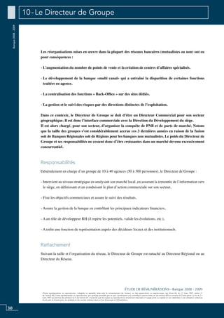 30
«Toute représentation ou reproduction, intégrale ou partielle, faite sans le consentement de l’auteur, ou des ayants-droit, ou ayants-cause, est illicite (loi du 11 mars 1957, alinéa 1er
de l’article 40). Cette représentation ou reproduction, par quelque procédé que ce soit, constituerait une contrefaçon sanctionnée par les articles 425 et suivants du Code pénal. La loi du 11
mars 1957 aux termes des alinéas 2 et 3 de l’article 41, n’autorise que les copies ou reproductions strictement réservées à l’usage privé ou copiste et non destinées à une utilisation collective
d’une part et d’autre part, les analyses et les courtes citations dans un but d’exemple et d’illustration».
ÉTUDE DE RÉMUNÉRATIONS - Banque 2008 - 2009
Banque2008-2009 10 - Le Directeur de Groupe
Les réorganisations mises en œuvre dans la plupart des réseaux bancaires (mutualistes ou non) ont eu
pour conséquences :
- L’augmentation du nombre de points de vente et la création de centres d’affaires spécialisés.
- Le développement de la banque «multi canal» qui a entraîné la disparition de certaines fonctions
traitées en agence.
- La centralisation des fonctions « Back-office » sur des sites dédiés.
- La gestion et le suivi des risques par des directions distinctes de l’exploitation.
Dans ce contexte, le Directeur de Groupe se doit d’être un Directeur Commercial pour son secteur
géographique. Il est donc l’interface commerciale avec la direction du développement du siège.
Il est alors chargé, pour son secteur, d’organiser la conquête de PNB et de parts de marché. Notons
que la taille des groupes s’est considérablement accrue ces 3 dernières années en raison de la fusion
soit de Banques Régionales soit de Régions pour les banques non mutualistes. Le poids du Directeur de
Groupe et ses responsabilités ne cessent donc d’être croissantes dans un marché devenu excessivement
concurrentiel.
Responsabilités
Généralement en charge d’un groupe de 10 à 40 agences (50 à 300 personnes), le Directeur de Groupe :
- Intervient au niveau stratégique en analysant son marché local, en assurant la remontée de l’information vers
le siège, en définissant et en conduisant le plan d’action commerciale sur son secteur,
- Fixe les objectifs commerciaux et assure le suivi des résultats,
- Assure la gestion de la banque en contrôlant les principaux indicateurs financiers,
- A un rôle de développeur RH (il repère les potentiels, valide les évolutions, etc.),
- A enfin une fonction de représentation auprès des décideurs locaux et des institutionnels.
Rattachement
Suivant la taille et l’organisation du réseau, le Directeur de Groupe est rattaché au Directeur Régional ou au
Directeur du Réseau.
 