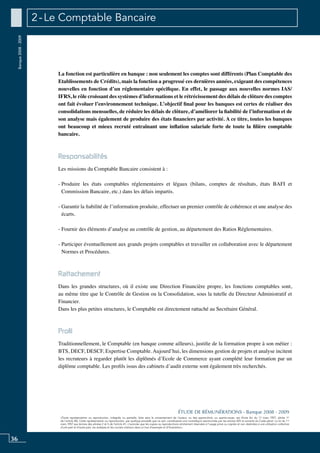 36
«Toute représentation ou reproduction, intégrale ou partielle, faite sans le consentement de l’auteur, ou des ayants-droit, ou ayants-cause, est illicite (loi du 11 mars 1957, alinéa 1er
de l’article 40). Cette représentation ou reproduction, par quelque procédé que ce soit, constituerait une contrefaçon sanctionnée par les articles 425 et suivants du Code pénal. La loi du 11
mars 1957 aux termes des alinéas 2 et 3 de l’article 41, n’autorise que les copies ou reproductions strictement réservées à l’usage privé ou copiste et non destinées à une utilisation collective
d’une part et d’autre part, les analyses et les courtes citations dans un but d’exemple et d’illustration».
ÉTUDE DE RÉMUNÉRATIONS - Banque 2008 - 2009
Banque2008-2009 2 - Le Comptable Bancaire
La fonction est particulière en banque : non seulement les comptes sont différents (Plan Comptable des
Etablissements de Crédits), mais la fonction a progressé ces dernières années, exigeant des compétences
nouvelles en fonction d’un réglementaire spécifique. En effet, le passage aux nouvelles normes IAS/
IFRS, le rôle croissant des systèmes d’informations et le rétrécissement des délais de clôture des comptes
ont fait évoluer l’environnement technique. L’objectif final pour les banques est certes de réaliser des
consolidations mensuelles, de réduire les délais de clôture, d’améliorer la fiabilité de l’information et de
son analyse mais également de produire des états financiers par activité. A ce titre, toutes les banques
ont beaucoup et mieux recruté entraînant une inflation salariale forte de toute la filière comptable
bancaire.
Responsabilités
Les missions du Comptable Bancaire consistent à :
- Produire les états comptables réglementaires et légaux (bilans, comptes de résultats, états BAFI et
Commission Bancaire, etc.) dans les délais impartis.
- Garantir la fiabilité de l’information produite, effectuer un premier contrôle de cohérence et une analyse des
écarts.
- Fournir des éléments d’analyse au contrôle de gestion, au département des Ratios Réglementaires.
- Participer éventuellement aux grands projets comptables et travailler en collaboration avec le département
Normes et Procédures.
Rattachement
Dans les grandes structures, où il existe une Direction Financière propre, les fonctions comptables sont,
au même titre que le Contrôle de Gestion ou la consolidation, sous la tutelle du Directeur Administratif et
Financier.
Dans les plus petites structures, le comptable est directement rattaché au Secrétaire Général.
Profil
Traditionnellement, le Comptable (en banque comme ailleurs), justifie de la formation propre à son métier :
BTS, DECF, DESCF, Expertise Comptable. Aujourd’hui, les dimensions gestion de projets et analyse incitent
les recruteurs à regarder plutôt les diplômés d’Ecole de Commerce ayant complété leur formation par un
diplôme comptable. Les profils issus des cabinets d’audit externe sont également très recherchés.
 
