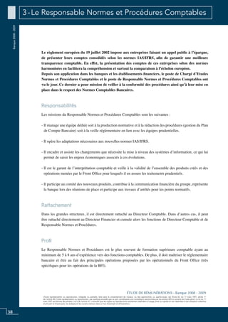 38
«Toute représentation ou reproduction, intégrale ou partielle, faite sans le consentement de l’auteur, ou des ayants-droit, ou ayants-cause, est illicite (loi du 11 mars 1957, alinéa 1er
de l’article 40). Cette représentation ou reproduction, par quelque procédé que ce soit, constituerait une contrefaçon sanctionnée par les articles 425 et suivants du Code pénal. La loi du 11
mars 1957 aux termes des alinéas 2 et 3 de l’article 41, n’autorise que les copies ou reproductions strictement réservées à l’usage privé ou copiste et non destinées à une utilisation collective
d’une part et d’autre part, les analyses et les courtes citations dans un but d’exemple et d’illustration».
ÉTUDE DE RÉMUNÉRATIONS - Banque 2008 - 2009
Banque2008-2009 3 - Le Responsable Normes et Procédures Comptables
Le règlement européen du 19 juillet 2002 impose aux entreprises faisant un appel public à l’épargne,
de présenter leurs comptes consolidés selon les normes IAS/IFRS, afin de garantir une meilleure
transparence comptable. En effet, la présentation des comptes de ces entreprises selon des normes
harmonisées en facilitera la compréhension et surtout la comparaison à l’échelon européen.
Depuis son application dans les banques et les établissements financiers, le poste de Chargé d’Etudes
Normes et Procédures Comptables et le poste de Responsable Normes et Procédures Comptables ont
vu le jour. Ce dernier a pour mission de veiller à la conformité des procédures ainsi qu’à leur mise en
place dans le respect des Normes Comptables Bancaires.
Responsabilités
Les missions du responsable normes et procédures comptables sont les suivantes :
- Il manage une équipe dédiée soit à la production normative et à la rédaction des procédures (gestion du Plan
de Compte Bancaire) soit à la veille réglementaire en lien avec les équipes prudentielles.
- Il opère les adaptations nécessaires aux nouvelles normes IAS/IFRS.
- Il encadre et assiste les changements que nécessite la mise à niveau des systèmes d’information, ce qui lui
permet de saisir les enjeux économiques associés à ces évolutions.
- Il est le garant de l’interprétation comptable et veille à la validité de l’ensemble des produits créés et des
opérations menées par le Front Office pour lesquels il en assure les traitements prudentiels.
- Il participe au comité des nouveaux produits, contribue à la communication financière du groupe, représente
la banque lors des réunions de place et participe aux travaux d’arrêtés pour les points normatifs.
Rattachement
Dans les grandes structures, il est directement rattaché au Directeur Comptable. Dans d’autres cas, il peut
être rattaché directement au Directeur Financier et cumule alors les fonctions de Directeur Comptable et de
Responsable Normes et Procédures.
Profil
Le Responsable Normes et Procédures est le plus souvent de formation supérieure comptable ayant au
minimum de 5 à 8 ans d’expérience vers des fonctions comptables. De plus, il doit maîtriser le réglementaire
bancaire et être au fait des principales opérations proposées par les opérationnels du Front Office (très
spécifiques pour les opérations de la BFI).
 