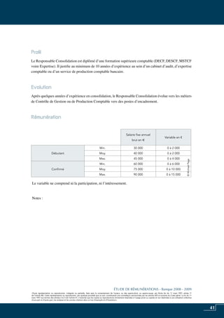 41
«Toute représentation ou reproduction, intégrale ou partielle, faite sans le consentement de l’auteur, ou des ayants-droit, ou ayants-cause, est illicite (loi du 11 mars 1957, alinéa 1er
de l’article 40). Cette représentation ou reproduction, par quelque procédé que ce soit, constituerait une contrefaçon sanctionnée par les articles 425 et suivants du Code pénal. La loi du 11
mars 1957 aux termes des alinéas 2 et 3 de l’article 41, n’autorise que les copies ou reproductions strictement réservées à l’usage privé ou copiste et non destinées à une utilisation collective
d’une part et d’autre part, les analyses et les courtes citations dans un but d’exemple et d’illustration».
ÉTUDE DE RÉMUNÉRATIONS - Banque 2008 - 2009
«Toute représentation ou reproduction, intégrale ou partielle, faite sans le consentement de l’auteur, ou des ayants-droit, ou ayants-cause, est illicite (loi du 11 mars 1957, alinéa 1er
de l’article 40). Cette représentation ou reproduction, par quelque procédé que ce soit, constituerait une contrefaçon sanctionnée par les articles 425 et suivants du Code pénal. La loi du 11
mars 1957 aux termes des alinéas 2 et 3 de l’article 41, n’autorise que les copies ou reproductions strictement réservées à l’usage privé ou copiste et non destinées à une utilisation collective
d’une part et d’autre part, les analyses et les courtes citations dans un but d’exemple et d’illustration».
Profil
Le responsable consolidation est diplômé d’une formation supérieure comptable (DECF, DESCF, MSTCF
voire Expertise). Il justifie au minimum de 10 années d’expérience au sein d’un cabinet d’audit, d’expertise
comptable ou d’un service de production comptable bancaire.
Evolution
Après quelques années d’expérience en consolidation, le responsable consolidation évolue vers les métiers
de contrôle de gestion ou de production comptable vers des postes d’encadrement.
Rémunération
Le variable ne comprend ni la participation, ni l’intéressement.
Notes :
Salaire fixe annuel
brut en e
Variable en €
Débutant
Min. 30 000 0 à 2 000
Moy. 40 000 0 à 2 000
Max. 45 000 0 à 4 000
Confirmé
Min. 60 000 0 à 6 000
Moy. 75 000 0 à 10 000
Max. 90 000 0 à 15 000
©MichaelPage
 
