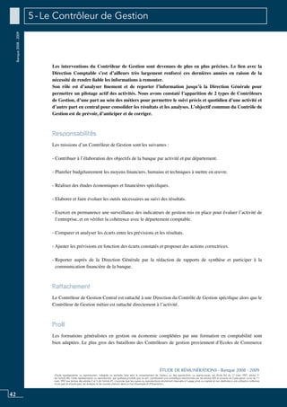 42
«Toute représentation ou reproduction, intégrale ou partielle, faite sans le consentement de l’auteur, ou des ayants-droit, ou ayants-cause, est illicite (loi du 11 mars 1957, alinéa 1er
de l’article 40). Cette représentation ou reproduction, par quelque procédé que ce soit, constituerait une contrefaçon sanctionnée par les articles 425 et suivants du Code pénal. La loi du 11
mars 1957 aux termes des alinéas 2 et 3 de l’article 41, n’autorise que les copies ou reproductions strictement réservées à l’usage privé ou copiste et non destinées à une utilisation collective
d’une part et d’autre part, les analyses et les courtes citations dans un but d’exemple et d’illustration».
ÉTUDE DE RÉMUNÉRATIONS - Banque 2008 - 2009
Banque2008-2009 5 - Le Contrôleur de Gestion
Les interventions du contrôleur de gestion sont devenues de plus en plus précises. Le lien avec la
direction comptable s’est d’ailleurs très largement renforcé ces dernières années en raison de la
nécessité de rendre fiable les informations à remonter.
Son rôle est d’analyser finement et de reporter l’information jusqu’à la direction générale pour
permettre un pilotage actif des activités. Nous avons constaté l’apparition de 2 types de contrôleurs
de gestion, d’une part au sein des métiers pour permettre le suivi précis et quotidien d’une activité et
d’autre part en central pour consolider les résultats et les analyses. L’objectif commun du contrôle de
gestion est de prévoir, d’anticiper et de corriger.
Responsabilités
Les missions d’un contrôleur de gestion sont les suivantes :
- Contribuer à l’élaboration des objectifs de la banque par activité et par département.
- Planifier budgétairement les moyens financiers, humains et techniques à mettre en œuvre.
- Réaliser des études économiques et financières spécifiques.
- Elaborer et faire évoluer les outils nécessaires au suivi des résultats.
- Exercer en permanence une surveillance des indicateurs de gestion mis en place pour évaluer l’activité de
l’entreprise, et en vérifier la cohérence avec le département comptable.
- Comparer et analyser les écarts entre les prévisions et les résultats.
- Ajuster les prévisions en fonction des écarts constatés et proposer des actions correctrices.
- Reporter auprès de la direction générale par la rédaction de rapports de synthèse et participer à la
communication financière de la banque.
Rattachement
Le contrôleur de gestion central est rattaché à une Direction du Contrôle de Gestion spécifique alors que le
contrôleur de gestion métier est rattaché directement à l’activité.
Profil
Les formations généralistes en gestion ou économie complétées par une formation en comptabilité sont
bien adaptées. Le plus gros des bataillons des contrôleurs de gestion proviennent d’ecoles de commerce
 