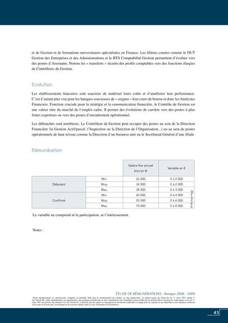 43
«Toute représentation ou reproduction, intégrale ou partielle, faite sans le consentement de l’auteur, ou des ayants-droit, ou ayants-cause, est illicite (loi du 11 mars 1957, alinéa 1er
de l’article 40). Cette représentation ou reproduction, par quelque procédé que ce soit, constituerait une contrefaçon sanctionnée par les articles 425 et suivants du Code pénal. La loi du 11
mars 1957 aux termes des alinéas 2 et 3 de l’article 41, n’autorise que les copies ou reproductions strictement réservées à l’usage privé ou copiste et non destinées à une utilisation collective
d’une part et d’autre part, les analyses et les courtes citations dans un but d’exemple et d’illustration».
ÉTUDE DE RÉMUNÉRATIONS - Banque 2008 - 2009
«Toute représentation ou reproduction, intégrale ou partielle, faite sans le consentement de l’auteur, ou des ayants-droit, ou ayants-cause, est illicite (loi du 11 mars 1957, alinéa 1er
de l’article 40). Cette représentation ou reproduction, par quelque procédé que ce soit, constituerait une contrefaçon sanctionnée par les articles 425 et suivants du Code pénal. La loi du 11
mars 1957 aux termes des alinéas 2 et 3 de l’article 41, n’autorise que les copies ou reproductions strictement réservées à l’usage privé ou copiste et non destinées à une utilisation collective
d’une part et d’autre part, les analyses et les courtes citations dans un but d’exemple et d’illustration».
et de gestion et de formations universitaires spécialisées en Finance. Les filières courtes comme le DUT
gestion des entreprises et des administrations et le BTS comptabilité gestion permettent d’évoluer vers
des postes d’assistants. Notons les « transferts » récents des profils comptables vers des fonctions élargies
de contrôleurs de gestion.
Evolution
Les établissements bancaires sont soucieux de maîtriser leurs coûts et d’améliorer leur performance.
C’est d’autant plus vrai pour les banques soucieuses de « soigner » leur cours de bourse et donc lesanalystes
financiers. Fonction cruciale pour la stratégie et la communication financière, le contrôle de gestion est
une valeur sûre du marché de l’emploi cadre. Il permet des évolutions de carrière vers des postes à plus
fortes expertises ou vers des postes d’encadrement opérationnel.
Les débouchés sont nombreux. Le contrôleur de gestion peut occuper des postes au sein de la direction
financière (la gestion actif/passif, l’inspection ou la direction de l’organisation...) ou au sein de postes
opérationnels de haut niveau comme la direction d’un business unit ou le secrétariat général d’une filiale.
Rémunération	
Le variable ne comprend ni la participation, ni l’intéressement.
Notes :
Salaire fixe annuel
brut en e
Variable en €
Débutant
Min. 26 000 0 à 2 000
Moy. 34 000 0 à 2 000
Max. 38 000 0 à 3 000
Confirmé
Min. 40 000 0 à 4 000
Moy. 55 000 0 à 6 000
Max. 70 000 0 à 8 000
©MichaelPage
 