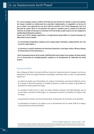 44
«Toute représentation ou reproduction, intégrale ou partielle, faite sans le consentement de l’auteur, ou des ayants-droit, ou ayants-cause, est illicite (loi du 11 mars 1957, alinéa 1er
de l’article 40). Cette représentation ou reproduction, par quelque procédé que ce soit, constituerait une contrefaçon sanctionnée par les articles 425 et suivants du Code pénal. La loi du 11
mars 1957 aux termes des alinéas 2 et 3 de l’article 41, n’autorise que les copies ou reproductions strictement réservées à l’usage privé ou copiste et non destinées à une utilisation collective
d’une part et d’autre part, les analyses et les courtes citations dans un but d’exemple et d’illustration».
ÉTUDE DE RÉMUNÉRATIONS - Banque 2008 - 2009
Banque2008-2009 6 - Le Gestionnaire Actif / Passif
Il y a encore quelques années, le métier ALM était une pure fonction de contrôle. L’enjeu de la maîtrise
des risques (combiné au renforcement des contraintes réglementaires et comptables) est devenu tel
que ce métier s’est rapproché de ceux de la salle des marchés et de l’asset management. Face à la
diversité des actifs à gérer et à la précision des analyses à produire pour le compte de la Direction
Générale, les profils recrutés pour ces fonctions ALM sont de plus en plus experts avec des compétences
mathématiques/financières pointues.
Notons que l’ALM s’intègre aujourd’hui à un département élargi dédié à la Gestion Financière de
Bilan dont le rôle est double :
- La structuration d’opérations complexes pour compte propre (titrisation, capital hybride, tiers one
structuré, equity linked...).
- La fonction de conseil à destination des Directions Financières et des lignes métiers (Réseau, Banque
de financement et d’investissement...).
Ainsi l’organisation interne de la gestion Actif/Passif doit tenir compte d’une tendance de fond orientée
vers la structuration de stratégies/produits complexes et la dynamisation de l’allocation des fonds
propres.
Responsabilités
Dans la banque de détail, la gestion actif/passif a pour but l’analyse du bilan de la banque et est force de
proposition en termes de stratégie financière et de politique commerciale. Dans ce cadre, ses responsabilités
reposent sur :
- La collecte de données, par l’intermédiaire des systèmes d’informations, provenant de différents services
de la banque (la direction financière, le contrôle de gestion, les salles des marchés, le Back-Office) et
permettant une analyse pointue des risques.
- La conception d’outils de suivi, à partir des grands indicateurs financiers (ratio Mac Donough, taux de
cession interne, allocation de fonds propres, etc.) permettant de mesurer la sensibilité de la banque à tous
les risques.
- La préconisation d’actions, en termes de financements, de placements, de couvertures ou de tarification.
- La présentation du résultat de ses analyses et de ses préconisations lors du comité ALM de la banque,
souvent présidé par le Directeur Général.
 