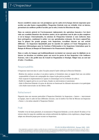 46
«Toute représentation ou reproduction, intégrale ou partielle, faite sans le consentement de l’auteur, ou des ayants-droit, ou ayants-cause, est illicite (loi du 11 mars 1957, alinéa 1er
de l’article 40). Cette représentation ou reproduction, par quelque procédé que ce soit, constituerait une contrefaçon sanctionnée par les articles 425 et suivants du Code pénal. La loi du 11
mars 1957 aux termes des alinéas 2 et 3 de l’article 41, n’autorise que les copies ou reproductions strictement réservées à l’usage privé ou copiste et non destinées à une utilisation collective
d’une part et d’autre part, les analyses et les courtes citations dans un but d’exemple et d’illustration».
ÉTUDE DE RÉMUNÉRATIONS - Banque 2008 - 2009
Banque2008-2009 7 - L’Inspecteur
Encore considérée comme une voie prestigieuse que les cadres de la banque doivent emprunter pour
accéder aux plus hautes responsabilités, l’Inspection Générale reste un véritable vivier en interne,
permettant aux meilleurs profils d’accéder, par la suite, à toutes les directions du siège.
Dans un contexte général où l’environnement réglementaire des opérations bancaires s’est durci
suite aux scandales financiers des dernières années, où les opérations sont de plus en plus complexes
et où la banque s’internationalise, les missions de l’inspection générale se sont renforcées dans
leurs prérogatives, conduisant le métier vers une spécialisation croissante. On trouve aujourd’hui,
dans la plupart des grands groupes, trois inspections, travaillant chacune sur une activité
différente : les inspecteurs quantitatifs pour les marchés de capitaux et l’asset management, les
inspecteurs informatiques pour les Systèmes d’information et les inspecteurs généralistes pour la
banque de réseau, la banque de financement et les financements spécialisés.
Dans ce cadre, les banques qui traditionnellement recrutaient sur concours pour les diplômés ou en
interne (en deuxième ou troisième poste) ont ouvert les portes de leur inspection à des auditeurs
externes, voire à des profils issus du conseil en organisation et stratégie. Malgré tout, un seul mot
d’ordre : l’excellence.
Responsabilités
L’inspecteur intervient dans le cadre d’un plan annuel d’audit validé par la direction générale :
- Réaliser des analyses sur place et sur pièces reprises et formalisées dans un rapport final sous son entière
responsabilité et fournir une cartographie des risques la plus précise possible.
- Faire respecter la réglementation en vigueur et communiquer sur les évolutions de celle-ci.
- Etablir les rapports prévus en cas de fautes, fraudes ou malversations et sanctionner.
- Aider la Direction Générale à la prise de décision en fournissant les éléments nécessaires et en participant
à des études transversales sur des thèmes ciblés.
Rattachement
Organisés dans une structure particulière (l’inspection générale), les inspecteurs « juniors » interviennent
en équipes, dans le cadre de leurs différentes missions, sous la tutelle d’un chef de mission (un inspecteur
« senior »), lui-même rattaché à l’inspecteur général.
Profil
Véritable vivier de hauts potentiels, le recrutement à l’Inspection Générale y est très sélectif. Et même si l’on
retrouve dans les rangs des candidats une certaine uniformité des diplômes et des expériences, chaque banque
adapte une démarche propre pour recruter ses inspecteurs.
 