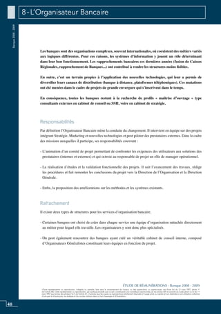48
«Toute représentation ou reproduction, intégrale ou partielle, faite sans le consentement de l’auteur, ou des ayants-droit, ou ayants-cause, est illicite (loi du 11 mars 1957, alinéa 1er
de l’article 40). Cette représentation ou reproduction, par quelque procédé que ce soit, constituerait une contrefaçon sanctionnée par les articles 425 et suivants du Code pénal. La loi du 11
mars 1957 aux termes des alinéas 2 et 3 de l’article 41, n’autorise que les copies ou reproductions strictement réservées à l’usage privé ou copiste et non destinées à une utilisation collective
d’une part et d’autre part, les analyses et les courtes citations dans un but d’exemple et d’illustration».
ÉTUDE DE RÉMUNÉRATIONS - Banque 2008 - 2009
Banque2008-2009 8 - L’Organisateur Bancaire
Les banques sont des organisations complexes, souvent internationales, où coexistent des métiers variés
aux logiques différentes. Pour ces raisons, les systèmes d’information y jouent un rôle déterminant
dans leur bon fonctionnement. Les rapprochements bancaires ces dernières années (fusion de Caisses
Régionales, rapprochement de banques...) ont contribué à rendre les structures moins lisibles.
En outre, c’est un terrain propice à l’application des nouvelles technologies, qui leur a permis de
diversifier leurs canaux de distribution (banque à distance, plateformes téléphoniques). Ces mutations
ont été menées dans le cadre de projets de grande envergure qui s’inscrivent dans le temps.
En conséquence, toutes les banques restent à la recherche de profils « maîtrise d’ouvrage » type
consultants externes en cabinet de conseil ou SSII, voire en cabinet de stratégie.
Responsabilités
Par définition l’organisateur bancaire mène la conduite du changement. Il intervient en équipe sur des projets
intégrant stratégie, marketing et nouvelles technologies et peut piloter des prestataires externes. Dans le cadre
des missions auxquelles il participe, ses responsabilités couvrent :
- L’animation d’un comité de projet permettant de confronter les exigences des utilisateurs aux solutions des
prestataires (internes et externes) et qui octroie au responsable de projet un rôle de manager opérationnel.
- La réalisation d’études et la validation fonctionnelle des projets. Il suit l’avancement des travaux, rédige
les procédures et fait remonter les conclusions du projet vers la Direction de l’Organisation et la Direction
Générale.
- Enfin, la proposition des améliorations sur les méthodes et les systèmes existants.
Rattachement
Il existe deux types de structures pour les services d’organisation bancaire.
- Certaines banques ont choisi de créer dans chaque service une équipe d’organisation rattachée directement
au métier pour lequel elle travaille. Les organisateurs y sont donc plus spécialisés.
- On peut également rencontrer des banques ayant créé un véritable cabinet de conseil interne, composé
d’organisateurs généralistes constituant leurs équipes en fonction du projet.
 