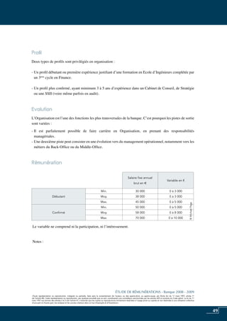 49
«Toute représentation ou reproduction, intégrale ou partielle, faite sans le consentement de l’auteur, ou des ayants-droit, ou ayants-cause, est illicite (loi du 11 mars 1957, alinéa 1er
de l’article 40). Cette représentation ou reproduction, par quelque procédé que ce soit, constituerait une contrefaçon sanctionnée par les articles 425 et suivants du Code pénal. La loi du 11
mars 1957 aux termes des alinéas 2 et 3 de l’article 41, n’autorise que les copies ou reproductions strictement réservées à l’usage privé ou copiste et non destinées à une utilisation collective
d’une part et d’autre part, les analyses et les courtes citations dans un but d’exemple et d’illustration».
ÉTUDE DE RÉMUNÉRATIONS - Banque 2008 - 2009
«Toute représentation ou reproduction, intégrale ou partielle, faite sans le consentement de l’auteur, ou des ayants-droit, ou ayants-cause, est illicite (loi du 11 mars 1957, alinéa 1er
de l’article 40). Cette représentation ou reproduction, par quelque procédé que ce soit, constituerait une contrefaçon sanctionnée par les articles 425 et suivants du Code pénal. La loi du 11
mars 1957 aux termes des alinéas 2 et 3 de l’article 41, n’autorise que les copies ou reproductions strictement réservées à l’usage privé ou copiste et non destinées à une utilisation collective
d’une part et d’autre part, les analyses et les courtes citations dans un but d’exemple et d’illustration».
Profil
Deux types de profils sont privilégiés en organisation :
- Un profil débutant ou première expérience justifiant d’une formation en ecole d’ingénieurs complétée par
un 3ème
cycle en finance.
- Un profil plus confirmé, ayant minimum 3 à 5 ans d’expérience dans un cabinet de conseil, de stratégie
ou une SSII (voire même parfois en audit).
Evolution
L’organisation est l’une des fonctions les plus transversales de la banque. C’est pourquoi les pistes de sortie
sont variées :
- Il est parfaitement possible de faire carrière en organisation, en prenant des responsabilités
managériales.
- Une deuxième piste peut consister en une évolution vers du management opérationnel, notamment vers les
métiers du Back-Office ou du Middle-Office.
Rémunération	
Le variable ne comprend ni la participation, ni l’intéressement.
Notes :
Salaire fixe annuel
brut en e
Variable en €
Débutant
Min. 30 000 0 à 3 000
Moy. 38 000 0 à 3 000
Max. 45 000 0 à 5 000
Confirmé
Min. 50 000 0 à 5 000
Moy. 58 000 0 à 8 000
Max. 70 000 0 à 10 000
©MichaelPage
 
